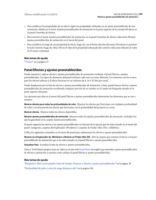 Última modificación 5/5/2010                                                                    USO DE AFTER EFFECTS CS5 405
                                                                              Efectos y ajustes preestablecidos de animación



• Para establecer las propiedades de un efecto según las propiedades utilizadas en un ajuste preestablecido de una
  animación, elíjalas en el menú Ajustes preestablecidos de animación en la parte superior de la entrada del efecto en
  el panel Controles de efectos.
• Para mostrar el menú Ajustes preestablecidos de animación en el panel Controles de efectos, seleccione Mostrar
  ajustes preestablecidos de animación en el menú del panel.
• Para modificar el rango de una propiedad de efecto, haga clic con el botón derecho del ratón (Windows) o presione
  la tecla Control y haga clic (Mac OS) en el valor de la propiedad subrayado del control y seleccione Edición de valor
  en el menú contextual.


Más temas de ayuda
“Visores” en la página 37


Panel Efectos y ajustes preestablecidos
Puede examinar y aplicar efectos y ajustes preestablecidos de animación mediante el panel Efectos y ajustes
preestablecidos. Los tipos de elementos del panel incluyen cada uno un icono diferente: Los números con los iconos
para los efectos indican si el efecto funciona en un máximo de 8, 16 ó 32 bits por canal.
Puede desplazarse por la lista de efectos y ajustes preestablecidos de animación, o bien, puede buscar efectos y ajustes
preestablecidos de animación escribiendo cualquier porción de su nombre en el cuadro de búsqueda situado en la
parte superior del panel.
Las opciones que elija en el menú del panel Efectos y ajustes preestablecidos determinan los elementos que se van a
mostrar:
Mostrar efectos para todas las profundidades de color Muestra los efectos que funcionan con cualquier profundidad
de color y no únicamente los efectos que funcionan con la profundidad del proyecto en curso.
Mostrar efectos Muestra todos los efectos disponibles.

Mostrar ajustes preestablecidos de animación Muestra todos los ajustes preestablecidos de animación, incluidos los
que ha guardado en la carpeta Ajustes preestablecidos.
El panel organiza los efectos y los ajustes preestablecidos en función de la opción que ha seleccionado en el menú del
panel: Categorías, carpetas del Explorador (Windows) o carpetas de Finder (Mac OS) o Alfabético.
Utilice los siguientes comandos en el menú del panel para administrar los efectos y ajustes preestablecidos:
Mostrar en el Explorador de (Windows) o Mostrar en Finder (Mac OS) Abre la carpeta que contiene el efecto o el ajuste
preestablecido de animación que se ha seleccionado en el panel Efectos y ajustes preestablecidos.
Actualizar lista Actualiza la lista de efectos y ajustes preestablecidos.

Chris y Trish Meyer proporciona un vídeo en el sitio web Focal Press (en inglés) que introduce ajustes preestablecidos
de efectos y animación y muestra cómo utilizar el panel Efectos y ajustes preestablecidos.


Más temas de ayuda
“Búsqueda y filtro en los paneles Línea de tiempo, Proyecto y Efectos y ajustes preestablecidos” en la página 39
“Profundidad de color y color de rango dinámico alto” en la página 265
 