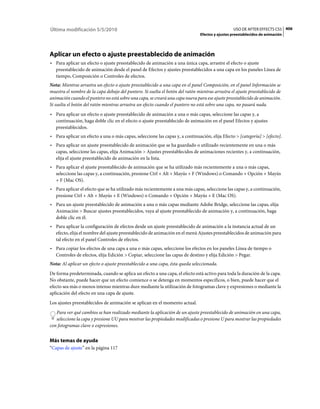 Última modificación 5/5/2010                                                                      USO DE AFTER EFFECTS CS5 406
                                                                                Efectos y ajustes preestablecidos de animación




Aplicar un efecto o ajuste preestablecido de animación
• Para aplicar un efecto o ajuste preestablecido de animación a una única capa, arrastre el efecto o ajuste
  preestablecido de animación desde el panel de Efectos y ajustes preestablecidos a una capa en los paneles Línea de
  tiempo, Composición o Controles de efectos.
Nota: Mientras arrastra un efecto o ajuste preestablecido a una capa en el panel Composición, en el panel Información se
muestra el nombre de la capa debajo del puntero. Si suelta el botón del ratón mientras arrastra el ajuste preestablecido de
animación cuando el puntero no está sobre una capa, se creará una capa nueva para ese ajuste preestablecido de animación.
Si suelta el botón del ratón mientras arrastra un efecto cuando el puntero no está sobre una capa, no pasará nada.
• Para aplicar un efecto o ajuste preestablecido de animación a una o más capas, seleccione las capas y, a
  continuación, haga doble clic en el efecto o ajuste preestablecido de animación en el panel Efectos y ajustes
  preestablecidos.
• Para aplicar un efecto a una o más capas, seleccione las capas y, a continuación, elija Efecto > [categoría] > [efecto].
• Para aplicar un ajuste preestablecido de animación que se ha guardado o utilizado recientemente en una o más
  capas, seleccione las capas, elija Animación > Ajustes preestablecidos de animaciones recientes y, a continuación,
  elija el ajuste preestablecido de animación en la lista.
• Para aplicar el ajuste preestablecido de animación que se ha utilizado más recientemente a una o más capas,
  seleccione las capas y, a continuación, presione Ctrl + Alt + Mayús + F (Windows) o Comando + Opción + Mayús
  + F (Mac OS).
• Para aplicar el efecto que se ha utilizado más recientemente a una más capas, seleccione las capas y, a continuación,
  presione Ctrl + Alt + Mayús + E (Windows) o Comando + Opción + Mayús + E (Mac OS).
• Para un ajuste preestablecido de animación a una o más capas mediante Adobe Bridge, seleccione las capas, elija
  Animación > Buscar ajustes preestablecidos, vaya al ajuste preestablecido de animación y, a continuación, haga
  doble clic en él.
• Para aplicar la configuración de efectos desde un ajuste preestablecido de animación a la instancia actual de un
  efecto, elija el nombre del ajuste preestablecido de animación en el menú Ajustes preestablecidos de animación para
  tal efecto en el panel Controles de efectos.
• Para copiar los efectos de una capa a una o más capas, seleccione los efectos en los paneles Línea de tiempo o
  Controles de efectos, elija Edición > Copiar, seleccione las capas de destino y elija Edición > Pegar.
Nota: Al aplicar un efecto o ajuste preestablecido a una capa, ésta queda seleccionada.
De forma predeterminada, cuando se aplica un efecto a una capa, el efecto está activo para toda la duración de la capa.
No obstante, puede hacer que un efecto comience o se detenga en momentos específicos, o bien, puede hacer que el
efecto sea más o menos intenso mientras dure mediante la utilización de fotogramas clave y expresiones o mediante la
aplicación del efecto en una capa de ajuste.
Los ajustes preestablecidos de animación se aplican en el momento actual.
   Para ver qué cambios se han realizado mediante la aplicación de un ajuste preestablecido de animación en una capa,
   seleccione la capa y presione UU para mostrar las propiedades modificadas o presione U para mostrar las propiedades
con fotogramas clave o expresiones.


Más temas de ayuda
“Capas de ajuste” en la página 117
 