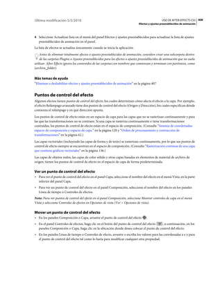 Última modificación 5/5/2010                                                                     USO DE AFTER EFFECTS CS5 408
                                                                               Efectos y ajustes preestablecidos de animación



4 Seleccione Actualizar lista en el menú del panel Efectos y ajustes preestablecidos para actualizar la lista de ajustes
   preestablecidos de animación en el panel.
La lista de efectos se actualiza únicamente cuando se inicia la aplicación.
    Antes de eliminar totalmente efectos o ajustes preestablecidos de animación, considere crear una subcarpeta dentro
    de las carpetas Plugins o Ajustes preestablecidos para los efectos o ajustes preestablecidos de animación que no suela
utilizar. After Effects ignora los contenidos de las carpetas con nombres que comienzan y terminan con paréntesis, como
(archive_folder).


Más temas de ayuda
“Eliminar o deshabilitar efectos y ajustes preestablecidos de animación” en la página 407


Puntos de control del efecto
Algunos efectos tienen puntos de control del efecto, los cuales determinan cómo afecta el efecto a la capa. Por ejemplo,
el efecto Relámpago avanzado tiene dos puntos de control del efecto (Origen y Dirección), los cuales especifican dónde
comienza el relámpago y en qué dirección apunta.
Los puntos de control de efecto están en un espacio de capa para las capas que no se rasterizan continuamente y para
las que las transformaciones no se contraen. Si una capa se rasteriza continuamente o tiene transformaciones
contraídas, los puntos de control de efecto están en el espacio de composición. (Consulte “Sistema de coordenadas:
espacio de composición y espacio de capa.” en la página 120 y “Orden de procesamiento y contracción de
transformaciones” en la página 62.)
Las capas vectoriales (incluyendo las capas de forma y de texto) se rasterizan continuamente, por lo que sus puntos de
control de efecto siempre se encuentran en el espacio de composición. (Consulte “Rasterización continua de una capa
que contiene gráficos vectoriales” en la página 136.)
Las capas de objetos nulos, las capas de color sólido y otras capas basadas en elementos de material de archivo de
origen, tienen los puntos de control de efecto en el espacio de capa de forma predeterminada.

Ver un punto de control del efecto
• Para ver el punto de control del efecto en el panel Capa, seleccione el nombre del efecto en el menú Vista, en la parte
  inferior del panel Capa.
• Para ver un punto de control del efecto en el panel Composición, seleccione el nombre del efecto en los paneles
  Línea de tiempo o Controles de efectos.
Nota: Para ver puntos de control del efecto en el panel Composición, seleccione Mostrar controles de capa en el menú
Vista y seleccione Controles de efectos en Opciones de vista (Ver > Opciones de vista).

Mover un punto de control del efecto
• En los paneles Composición o Capa, arrastre el punto de control del efecto         .
• En el panel Controles de efectos, haga clic en el botón del punto de control del efecto ; a continuación, en los
  paneles Composición o Capa, haga clic en la ubicación donde desea colocar el punto de control del efecto.
• En los paneles Línea de tiempo o Controles de efecto, arrastre o escriba los valores para las coordenadas x e y para
  el punto de control del efecto tal como lo haría para modificar cualquier otra propiedad.
 
