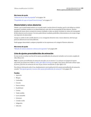 Última modificación 5/5/2010                                                                    USO DE AFTER EFFECTS CS5 409
                                                                              Efectos y ajustes preestablecidos de animación




Más temas de ayuda
“Definición de un valor de propiedad” en la página 140
“Propiedades de capa en el panel Línea de tiempo” en la página 137


Aleatoriedad y raíces aleatorias
Debido a que la aleatoriedad auténtica no se puede repetir, muchos efectos la simulan, para lo cual utilizan un cálculo
que genera resultados similares en su aleatoriedad para cada valor de una propiedad de Raíz aleatoria. Muchos
ejemplos del mismo efecto arrojarán los mismos resultados si todos sus ajustes (incluidos los valores de la propiedad
de Raíz aleatoria) son los mismos. Con esto, podrá obtener resultados predecibles y determinísticos a la vez que se logra
una impresión de aleatoriedad.
Aunque se cambie el valor semilla aleatorio, no se conseguirán elementos más o menos aleatorios; sólo hará que
parezcan aleatorios de una forma diferente.
Puede agregar aleatoriedad a cualquier propiedad con las expresiones en la categoría Números aleatorios.


Más temas de ayuda
“Métodos de números aleatorios (referencia de expresión)” en la página 680


Lista de ajustes preestablecidos de animación
En esta sección se incluye una lista de los ajustes preestablecidos de animación incluidos con la versión completa de
After Effects CS5.
Nota: Los ajustes preestablecidos de animación marcados con un asterisco (*) se incluyen en el paquete de ajustes
adicionales que proporciona Adobe en Adobe After Effects Exchange (en inglés). Estos ajustes adicionales utilizan capas
de forma y funciones de animación de texto 3D por carácter introducidos en After Effects CS3.
Para obtener información sobre el uso, desplazamiento y previsualización de los ajustes preestablecidos de animación,
consulte “Descripción general y recursos sobre ajustes preestablecidos de animación” en la página 398.

Fondos
• Aparición
• Bloques
• Carbonillas
• Circuito
• Fuerza cósmica
• Escalofriante
• Cortina
• Tejido mullido
• Luces antiniebla
• Gérmenes
• Cristales verdes
• Indigestión
• Infección
 