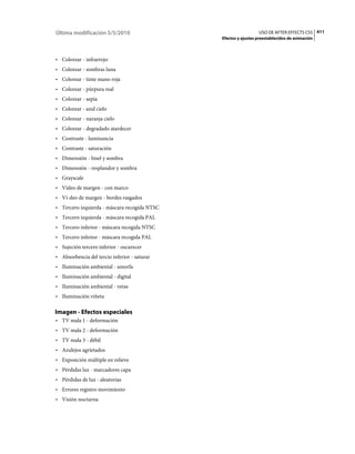 Última modificación 5/5/2010                                    USO DE AFTER EFFECTS CS5 411
                                              Efectos y ajustes preestablecidos de animación



• Colorear - infrarrojo
• Colorear - sombras luna
• Colorear - tinte mano roja
• Colorear - púrpura real
• Colorear - sepia
• Colorear - azul cielo
• Colorear - naranja cielo
• Colorear - degradado atardecer
• Contraste - luminancia
• Contraste - saturación
• Dimensión - bisel y sombra
• Dimensión - resplandor y sombra
• Grayscale
• Vídeo de margen - con marco
• Ví­deo de margen - bordes rasgados
• Tercero izquierda - máscara recogida NTSC
• Tercero izquierda - máscara recogida PAL
• Tercero inferior - máscara recogida NTSC
• Tercero inferior - máscara recogida PAL
• Sujeción tercero inferior - oscurecer
• Absorbencia del tercio inferior - saturar
• Iluminación ambiental - amorfa
• Iluminación ambiental - digital
• Iluminación ambiental - vetas
• Iluminación viñeta

Imagen - Efectos especiales
• TV mala 1 - deformación
• TV mala 2 - deformación
• TV mala 3 - débil
• Azulejos agrietados
• Exposición múltiple en relieve
• Pérdidas luz - marcadores capa
• Pérdidas de luz - aleatorias
• Errores registro movimiento
• Visión nocturna
 