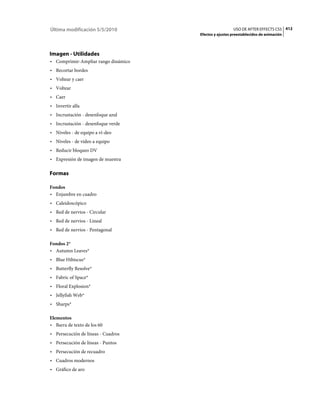 Última modificación 5/5/2010                           USO DE AFTER EFFECTS CS5 412
                                     Efectos y ajustes preestablecidos de animación




Imagen - Utilidades
• Comprimir-Ampliar rango dinámico
• Recortar bordes
• Voltear y caer
• Voltear
• Caer
• Invertir alfa
• Incrustación - desenfoque azul
• Incrustación - desenfoque verde
• Niveles - de equipo a ví­deo
• Niveles - de vídeo a equipo
• Reducir bloqueo DV
• Expresión de imagen de muestra

Formas

Fondos
• Enjambre en cuadro
• Caleidoscópico
• Red de nervios - Circular
• Red de nervios - Lineal
• Red de nervios - Pentagonal

Fondos 2*
• Autumn Leaves*
• Blue Hibiscus*
• Butterfly Resolve*
• Fabric of Space*
• Floral Explosion*
• Jellyfish Web*
• Sharps*

Elementos
• Barra de texto de los 60
• Persecución de líneas - Cuadros
• Persecución de líneas - Puntos
• Persecución de recuadro
• Cuadros modernos
• Gráfico de aro
 