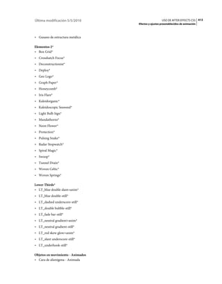 Última modificación 5/5/2010                         USO DE AFTER EFFECTS CS5 413
                                   Efectos y ajustes preestablecidos de animación



• Gusano de estructura metálica

Elementos 2*
• Box Grid*
• Crosshatch Focus*
• Deconstructionist*
• Deploy*
• Geo Logo*
• Graph Paper*
• Honeycomb*
• Iris Flare*
• Kaleidorganic*
• Kaleidoscopic Seaweed*
• Light Bulb Sign*
• Mandathorns*
• Neon Flower*
• Protection*
• Pulsing Snake*
• Radar Stopwatch*
• Spiral Magic*
• Swoop*
• Tunnel Drain*
• Woven Celtic*
• Woven Springs*

Lower Thirds*
• LT_blue double slant+anim*
• LT_blue double-still*
• LT_dashed underscore-still*
• LT_double bubble-still*
• LT_fade bar-still*
• LT_neutral gradient+anim*
• LT_neutral gradient-still*
• LT_red skew glow+anim*
• LT_slant underscore-still*
• LT_underhook-still*

Objetos en movimiento - Animados
• Cara de alienígena - Animada
 