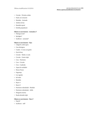 Última modificación 5/5/2010                            USO DE AFTER EFFECTS CS5 414
                                      Efectos y ajustes preestablecidos de animación



• Circular - División celular
• Nudo con variación
• Mandala - Animada
• Ámbito de fase
• Mandala espiral
• Estrella parpadeante

Objetos en movimiento - Animados 2*
• Pulsing Circles*
• Spiralgear*
• Sunflower - animated*

Objetos en movimiento - Fijos
• Caligrafí­a aliení­gena
• Cara alienígena
• Cuadro - Lí­neas con guión
• Ojo de buey
• Circular - Medio cí­rculo
• Circular - Guión triple
• Cruz - Paréntesis
• Cruz - Circular
• Cruz - Cuadrada
• Aspas de ventilador
• Flower Power
• Engranaje
• Luz sagrada
• Sol indio
• Mandala
• Rayos-4
• Rayos-8
• Paréntesis redondeado - Biselado
• Paréntesis redondeado - doble
• Margarita marina
• Rueda dentada triple

Objetos en movimiento - Fijos 2*
• Espiral*
• Sunflower - still*
 