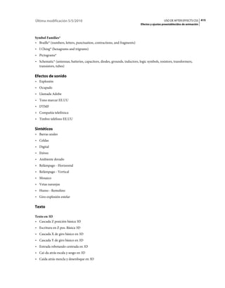 Última modificación 5/5/2010                                                                  USO DE AFTER EFFECTS CS5 415
                                                                            Efectos y ajustes preestablecidos de animación



Symbol Families*
• Braille* (numbers, letters, punctuation, contractions, and fragments)
• I Ching* (hexagrams and trigrams)
• Pictograms*
• Schematic* (antennas, batteries, capacitors, diodes, grounds, inductors, logic symbols, resistors, transformers,
  transistors, tubes)

Efectos de sonido
• Explosión
• Ocupado
• Llamada Adobe
• Tono marcar EE.UU
• DTMF
• Compañía telefónica
• Timbre teléfono EE.UU

Sintéticos
• Barras azules
• Celdas
• Digital
• Etéreo
• Ambiente dorado
• Relámpago - Horizontal
• Relámpago - Vertical
• Mosaico
• Vetas naranjas
• Humo - Remolino
• Giro explosión estelar

Texto

Texto en 3D
• Cascada Z posición básica 3D
• Escritura en Z pos. Básica 3D
• Cascada X de giro básico en 3D
• Cascada Y de giro básico en 3D
• Entrada rebotando centrada en 3D
• Caí­da atrás escala y sesgo en 3D
• Caída atrás mezcla y desenfoque en 3D
 