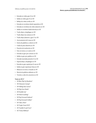 Última modificación 5/5/2010                                        USO DE AFTER EFFECTS CS5 416
                                                  Efectos y ajustes preestablecidos de animación



• Entrada en volteo giro X en 3D
• Salida en volteo giro X en 3D
• Reflejo de volteo arriba en 3D
• Entrada en revoloteo desde izquierda en 3D
• Entrada en revoloteo de orden aleatorio en 3D
• Salida en revoloteo desde derecha en 3D
• Vuelo abajo y despliegue en 3D
• Vuelo abajo tras cámara en 3D
• Vuelo abajo aleatorio y giro Y en 3D
• Acercamiento de lí­neas en 3D
• Lluvia de palabras y colores en 3D
• Caída de púas aleatoria en 3D
• Posición de resolución en 3D
• Giro en torno a cí­rculo en 3D
• Entrada en giro por carácter en 3D
• Salida en giro por palabra en 3D
• Entrada mezclada posición Z en 3D
• Espiral abajo y despliegue en 3D
• Entrada en giro espiral por lí­nea en 3D
• Salida en giro espiral por línea en 3D
• Balanceo en torno a trazado en 3D
• Mezcla de palabras adelante en 3D
• Torsión y color de caracteres en 3D

Texto en 3D 2*
• 3D Blur Flip Up Random*
• 3D Character Lineup*
• 3D Falling Like Leaves*
• 3D Flip Over Heels*
• 3D Fumble Up*
• 3D Ghost Landing*
• 3D Pop Forward Fadeout*
• 3D Pop Forward Unblur*
• 3D Take a Bow*
• 3D Triple Twist XYZ*
• 3D Tumble X and Turn*
• 3D Twisty Ribbons*
 