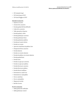 Última modificación 5/5/2010                                     USO DE AFTER EFFECTS CS5 417
                                               Efectos y ajustes preestablecidos de animación



• 3D Unsteady Swing*
• 3D Words Jump in XYZ*
• 3D Words Wiggles in XYZ*

Entrada de animación
• Espiral en el centro
• Arraste de los caracteres
• Entrada gradual del descodificador
• Caída de los caracteres
• Tabla optométrica Espresso
• Entrada gradual y volteo
• Entrada gradual por caracteres
• Entrada gradual por líneas
• Entrada gradual por palabras
• Entrada por la parte inferior
• Entrada con un giro
• Aparición instantánea de palabras clave
• Desaparición lluvia caracteres
• Entrada aleatoria
• Entrada con arrastre aleatoria
• Entrada de palabras con arrastre aleatoria
• Entrada gradual lenta
• Entrada suave
• Entrada con giro por caracteres
• Entrada con giro por palabras
• Entrada directa por caracteres
• Entrada directa por palabras
• Entrada directa multilínea
• Estiramiento en cada lí­nea
• Estiramiento en cada palabra
• Giro en cada línea
• Giro en cada palabra
• Máquina de escribir
• Barrido al centro

Fin de la animación
• Salida gradual del codificador
• Salida gradual por carácter
 