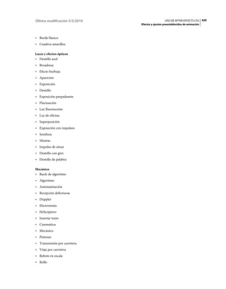 Última modificación 5/5/2010                     USO DE AFTER EFFECTS CS5 420
                               Efectos y ajustes preestablecidos de animación



• Borde blanco
• Cuadros amarillos

Luces y efectos ópticos
• Destello azul
• Broadway
• Efecto burbuja
• Aparición
• Exposición
• Destello
• Exposición parpadeante
• Fluctuación
• Luz fluorescente
• Luz de oficina
• Superposición
• Exposición con impulsos
• Sombras
• Siluetas
• Impulso de sónar
• Destello con giro
• Destello de palabra

Mecánico
• Bucle de algoritmo
• Algoritmo
• Automatización
• Recepción defectuosa
• Doppler
• Electroimán
• Helicóptero
• Insertar texto
• Cinemática
• Mecánico
• Pistones
• Transmisión por carretera
• Viaje por carretera
• Rebote en escala
• Rollo
 