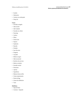 Última modificación 5/5/2010                     USO DE AFTER EFFECTS CS5 421
                               Efectos y ajustes preestablecidos de animación



• Escalón
• Submarino
• Carácter con subrayado
• Warp 9.8

Varios
• Entrada en ángulo
• Salto mortal
• Salir volando
• Entrada con rebote
• Puenting
• Caótico
• Platos
• Punto.Com
• Espacio
• Explosión
• Rayuela
• Péndulo
• Saco de arena
• Pregunta
• Cascabel
• Rebote con giro
• Salto secuencial
• Revólver de seis tiros
• Rebote corredero
• Entrada vertical
• Humeante
• Apretar
• Superhéroe
• Balanceo hacia arriba
• Cintas serpenteantes
• Punto de fuga
• Líneas de ondulación
• Yoyó

Multilínea
• Sopa de letras
• Contraer - Expandir
 