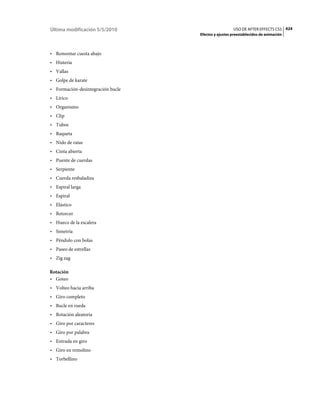 Última modificación 5/5/2010                         USO DE AFTER EFFECTS CS5 424
                                   Efectos y ajustes preestablecidos de animación



• Remontar cuesta abajo
• Histeria
• Vallas
• Golpe de karate
• Formación-desintegración bucle
• Lírico
• Organismo
• Clip
• Tubos
• Raqueta
• Nido de ratas
• Cinta abierta
• Puente de cuerdas
• Serpiente
• Cuerda resbaladiza
• Espiral larga
• Espiral
• Elástico
• Retorcer
• Hueco de la escalera
• Simetría
• Péndulo con bolas
• Paseo de estrellas
• Zig zag

Rotación
• Goteo
• Volteo hacia arriba
• Giro completo
• Bucle en rueda
• Rotación aleatoria
• Giro por caracteres
• Giro por palabra
• Entrada en giro
• Giro en remolino
• Torbellino
 