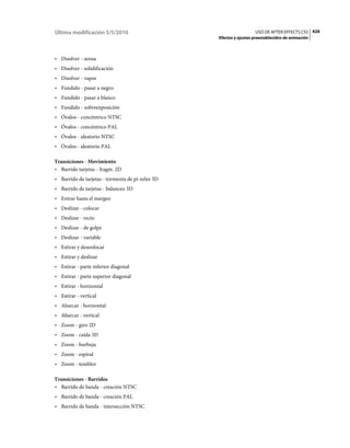Última modificación 5/5/2010                                        USO DE AFTER EFFECTS CS5 426
                                                  Efectos y ajustes preestablecidos de animación



• Disolver - arena
• Disolver - solidificación
• Disolver - vapor
• Fundido - pasar a negro
• Fundido - pasar a blanco
• Fundido - sobreexposición
• Óvalos - concéntrico NTSC
• Óvalos - concéntrico PAL
• Óvalos - aleatorio NTSC
• Óvalos - aleatorio PAL

Transiciones - Movimiento
• Barrido tarjetas - fragm. 2D
• Barrido de tarjetas - tormenta de pí­xeles 3D
• Barrido de tarjetas - balanceo 3D
• Entrar hasta el margen
• Deslizar - colocar
• Deslizar - recto
• Deslizar - de golpe
• Deslizar - variable
• Estirar y desenfocar
• Estirar y deslizar
• Estirar - parte inferior diagonal
• Estirar - parte superior diagonal
• Estirar - horizontal
• Estirar - vertical
• Abarcar - horizontal
• Abarcar - vertical
• Zoom - giro 2D
• Zoom - caída 3D
• Zoom - burbuja
• Zoom - espiral
• Zoom - temblor

Transiciones - Barridos
• Barrido de banda - creación NTSC
• Barrido de banda - creación PAL
• Barrido de banda - intersección NTSC
 