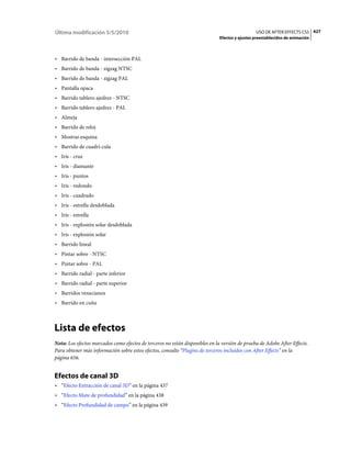 Última modificación 5/5/2010                                                                    USO DE AFTER EFFECTS CS5 427
                                                                              Efectos y ajustes preestablecidos de animación



• Barrido de banda - intersección PAL
• Barrido de banda - zigzag NTSC
• Barrido de banda - zigzag PAL
• Pantalla opaca
• Barrido tablero ajedrez - NTSC
• Barrido tablero ajedrez - PAL
• Almeja
• Barrido de reloj
• Mostrar esquina
• Barrido de cuadrí­cula
• Iris - cruz
• Iris - diamante
• Iris - puntos
• Iris - redondo
• Iris - cuadrado
• Iris - estrella desdoblada
• Iris - estrella
• Iris - explosión solar desdoblada
• Iris - explosión solar
• Barrido lineal
• Pintar sobre - NTSC
• Pintar sobre - PAL
• Barrido radial - parte inferior
• Barrido radial - parte superior
• Barridos venecianos
• Barrido en cuña



Lista de efectos
Nota: Los efectos marcados como efectos de terceros no están disponibles en la versión de prueba de Adobe After Effects.
Para obtener más información sobre estos efectos, consulte “Plugins de terceros incluidos con After Effects” en la
página 656.


Efectos de canal 3D
• “Efecto Extracción de canal 3D” en la página 437
• “Efecto Mate de profundidad” en la página 438
• “Efecto Profundidad de campo” en la página 439
 