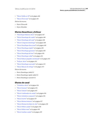 Última modificación 5/5/2010                                                 USO DE AFTER EFFECTS CS5 428
                                                           Efectos y ajustes preestablecidos de animación



• “Efecto Niebla en 3D” en la página 440
• “Efecto ID de mate” en la página 441
Efectos de terceros:
• Efecto EXtractoR
• Efecto IDentifier


Efectos Desenfocar y Enfocar
• “Desenfoque bilateral, efecto” en la página 447
• “Efecto Desenfoque de cuadro” en la página 448
• “Efecto Desenfoque del canal” en la página 448
• “Efecto Componer desenfoque” en la página 448
• “Efecto Desenfoque direccional” en la página 449
• “Efecto Desenfoque rápido” en la página 450
• “Efecto Desenfoque gaussiano” en la página 450
• “Efecto Desenfoque de lente” en la página 450
• “Efecto Desenfoque radial” en la página 451
• “Efecto Reducir parpadeo entrelazado” en la página 452
• “Enfocar, efecto” en la página 452
• “Efecto Desenfoque suavizado” en la página 453
• “Efecto Máscara de enfoque” en la página 453
Efectos de terceros:
• Efecto Desenfoque radial CC
• Efecto Desenfoque rápido radial CC
• Efecto Desenfoque vectorial CC


Efectos de canal
• “Aritmética, efecto” en la página 454
• “Efecto Fusionar” en la página 454
• “Efecto Cálculos” en la página 455
• “Efecto Combinador de canales” en la página 456
• “Efecto Aritmética compuesta” en la página 456
• “Efecto Invertir” en la página 457
• “Efecto Mínimo/máximo” en la página 457
• “Efecto Eliminar los halos de color” en la página 458
• “Efecto Definir canales” en la página 458
• “Efecto Definir mate” en la página 459
• “Efecto Cambiar canales” en la página 459
 