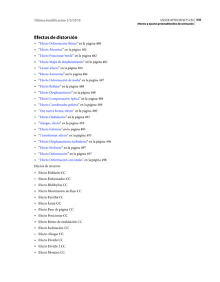 Última modificación 5/5/2010                                              USO DE AFTER EFFECTS CS5 430
                                                        Efectos y ajustes preestablecidos de animación




Efectos de distorsión
• “Efecto Deformación Bézier” en la página 480
• “Efecto Abombar” en la página 481
• “Efecto Posicionar borde” en la página 482
• “Efecto Mapa de desplazamiento” en la página 483
• “Licuar, efecto” en la página 484
• “Efecto Aumentar” en la página 486
• “Efecto Deformación de malla” en la página 487
• “Efecto Reflejar” en la página 488
• “Efecto Desplazamiento” en la página 488
• “Efecto Compensación óptica” en la página 488
• “Efecto Coordenadas polares” en la página 489
• “Dar nueva forma, efecto” en la página 490
• “Efecto Ondulación” en la página 493
• “Alargar, efecto” en la página 493
• “Efecto Esferizar” en la página 495
• “Transformar, efecto” en la página 495
• “Efecto Desplazamiento turbulento” en la página 496
• “Efecto Molinete” en la página 497
• “Efecto Deformación” en la página 497
• “Efecto Deformación con ondas” en la página 498
Efectos de terceros:
• Efecto Doblarlo CC
• Efecto Deformador CC
• Efecto Blobbylize CC
• Efecto Movimiento de flujo CC
• Efecto Parrilla CC
• Efecto Lente CC
• Efecto Paso de página CC
• Efecto Posicionar CC
• Efecto Ritmo de ondulación CC
• Efecto Inclinación CC
• Efecto Alargar CC
• Efecto Dividir CC
• Efecto Dividir 2 CC
• Efecto Mosaico CC
 