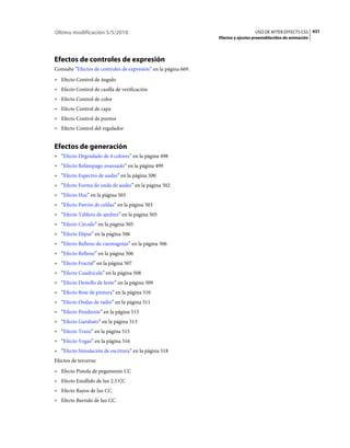 Última modificación 5/5/2010                                                       USO DE AFTER EFFECTS CS5 431
                                                                 Efectos y ajustes preestablecidos de animación




Efectos de controles de expresión
Consulte “Efectos de controles de expresión” en la página 669.
• Efecto Control de ángulo
• Efecto Control de casilla de verificación
• Efecto Control de color
• Efecto Control de capa
• Efecto Control de puntos
• Efecto Control del regulador


Efectos de generación
• “Efecto Degradado de 4 colores” en la página 498
• “Efecto Relámpago avanzado” en la página 499
• “Efecto Espectro de audio” en la página 500
• “Efecto Forma de onda de audio” en la página 502
• “Efecto Haz” en la página 503
• “Efecto Patrón de celdas” en la página 503
• “Efecto Tablero de ajedrez” en la página 505
• “Efecto Círculo” en la página 505
• “Efecto Elipse” en la página 506
• “Efecto Relleno de cuentagotas” en la página 506
• “Efecto Relleno” en la página 506
• “Efecto Fractal” en la página 507
• “Efecto Cuadrícula” en la página 508
• “Efecto Destello de lente” en la página 509
• “Efecto Bote de pintura” en la página 510
• “Efecto Ondas de radio” en la página 511
• “Efecto Pendiente” en la página 513
• “Efecto Garabato” en la página 513
• “Efecto Trazo” en la página 515
• “Efecto Vegas” en la página 516
• “Efecto Simulación de escritura” en la página 518
Efectos de terceros:
• Efecto Pistola de pegamento CC
• Efecto Estallido de luz 2.5 CC
• Efecto Rayos de luz CC
• Efecto Barrido de luz CC
 