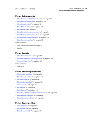 Última modificación 5/5/2010                                                            USO DE AFTER EFFECTS CS5 432
                                                                      Efectos y ajustes preestablecidos de animación




Efectos de incrustación
• “Efecto Incrustación de diferencia de color” en la página 519
• “Efecto Incrustación por croma” en la página 521
• “Efecto Gama de colores” en la página 521
• “Efecto Mate de diferencia” en la página 523
• “Efecto Extraer” en la página 524
• “Efecto Incrustación interior/exterior” en la página 525
• “Efecto Incrustación por croma lineal” en la página 526
• “Efecto Incrustación por luminancia” en la página 528
• “Efecto Supresión de rebase” en la página 529
Efectos de terceros:
• Efecto Eliminación de estructura simple CC
• Keylight


Efectos de mate
• “Efecto Retractor de mate” en la página 531
• “Pincel tipo rotoscopia y Perfeccionar mate” en la página 391
• “Retractor simple, efecto” en la página 532
Efectos de terceros:
• mocha shape


Efectos de Ruido y Granulado
• “Efecto Añadir granulado” en la página 540
• “Efecto Polvo y rascaduras” en la página 541
• “Efecto Ruido fractal” en la página 542
• “Efecto Aplicar granulado” en la página 545
• “Mediana, efecto” en la página 547
• “Efecto Ruido” en la página 548
• “Efecto Ruido alfa” en la página 548
• “Efecto Ruido HLS y efecto Ruido HLS automático” en la página 549
• “Efecto Eliminar granulado” en la página 550
• “Efecto Ruido de turbulencia” en la página 552


Efectos de perspectiva
• “Gafas 3D, efecto” en la página 554
• “Efecto Biselar alfa” en la página 556
• “Efecto Bordes biselados” en la página 556
 