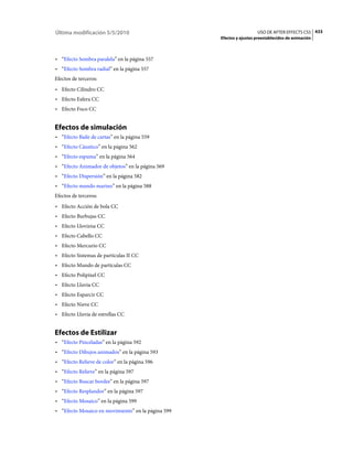Última modificación 5/5/2010                                          USO DE AFTER EFFECTS CS5 433
                                                    Efectos y ajustes preestablecidos de animación



• “Efecto Sombra paralela” en la página 557
• “Efecto Sombra radial” en la página 557
Efectos de terceros:
• Efecto Cilindro CC
• Efecto Esfera CC
• Efecto Foco CC


Efectos de simulación
• “Efecto Baile de cartas” en la página 559
• “Efecto Cáustico” en la página 562
• “Efecto espuma” en la página 564
• “Efecto Animador de objetos” en la página 569
• “Efecto Dispersión” en la página 582
• “Efecto mundo marino” en la página 588
Efectos de terceros:
• Efecto Acción de bola CC
• Efecto Burbujas CC
• Efecto Llovizna CC
• Efecto Cabello CC
• Efecto Mercurio CC
• Efecto Sistemas de partículas II CC
• Efecto Mundo de partículas CC
• Efecto Polipíxel CC
• Efecto Lluvia CC
• Efecto Esparcir CC
• Efecto Nieve CC
• Efecto Lluvia de estrellas CC


Efectos de Estilizar
• “Efecto Pinceladas” en la página 592
• “Efecto Dibujos animados” en la página 593
• “Efecto Relieve de color” en la página 596
• “Efecto Relieve” en la página 597
• “Efecto Buscar bordes” en la página 597
• “Efecto Resplandor” en la página 597
• “Efecto Mosaico” en la página 599
• “Efecto Mosaico en movimiento” en la página 599
 