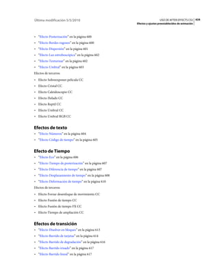 Última modificación 5/5/2010                                             USO DE AFTER EFFECTS CS5 434
                                                       Efectos y ajustes preestablecidos de animación



• “Efecto Posterización” en la página 600
• “Efecto Bordes rugosos” en la página 600
• “Efecto Dispersión” en la página 601
• “Efecto Luz estroboscópica” en la página 602
• “Efecto Texturizar” en la página 602
• “Efecto Umbral” en la página 603
Efectos de terceros:
• Efecto Sobreexponer película CC
• Efecto Cristal CC
• Efecto Caleidoscopio CC
• Efecto Helado CC
• Efecto Reptil CC
• Efecto Umbral CC
• Efecto Umbral RGB CC


Efectos de texto
• “Efecto Números” en la página 604
• “Efecto Código de tiempo” en la página 605


Efecto de Tiempo
• “Efecto Eco” en la página 606
• “Efecto Tiempo de posterización” en la página 607
• “Efecto Diferencia de tiempo” en la página 607
• “Efecto Desplazamiento de tiempo” en la página 608
• “Efecto Deformación de tiempo” en la página 610
Efectos de terceros:
• Efecto Forzar desenfoque de movimiento CC
• Efecto Fusión de tiempo CC
• Efecto Fusión de tiempo FX CC
• Efecto Tiempo de ampliación CC


Efectos de transición
• “Efecto Disolver en bloques” en la página 613
• “Efecto Barrido de tarjetas” en la página 614
• “Efecto Barrido de degradación” en la página 616
• “Efecto Barrido irisado” en la página 617
• “Efecto Barrido lineal” en la página 617
 