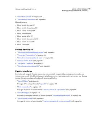 Última modificación 5/5/2010                                                                  USO DE AFTER EFFECTS CS5 435
                                                                            Efectos y ajustes preestablecidos de animación



• “Efecto Barrido radial” en la página 618
• “Efecto Barridos venecianos” en la página 619
Efectos de terceros:
• Efecto Barrido de cristal CC
• Efecto Barrido de cuadrícula CC
• Efecto Barrido de imagen CC
• Efecto Mandíbulas CC
• Efecto Barrido de luz CC
• Efecto Barrido de escala radial CC
• Efecto Barrido de escala CC
• Efecto Tornado CC


Efectos de utilidad
• “Efecto Aplicar tabla de búsqueda de color” en la página 619
• “Convertidor Cineon, efecto” en la página 620
• “Efecto Convertidor de perfiles de color” en la página 621
• “Extender límites, efecto” en la página 622
• “Efecto HDR Compander” en la página 623
• “Efecto Compresión resaltada HDR” en la página 624


Efectos obsoletos
Los efectos de la categoría Obsoleto se conservan para permitir la compatibilidad con los proyectos creados con
versiones anteriores de After Effects. Cuando se actualizan proyectos o se crean proyectos nuevos, debe usar efectos y
técnicas alternativos en lugar de los efectos de la categoría Obsoleto.
• “Efecto 3D básico” en la página 624
   Use capas 3D en su lugar. Consulte “Capas 3D” en la página 158.
• “Texto básico, efecto” en la página 625
   Use capas de texto en su lugar. Consulte “Creación y edición de capas de texto” en la página 339.
• “Efecto Relámpago” en la página 625
   Use el efecto Relámpago avanzado en su lugar. Consulte “Efecto Relámpago avanzado” en la página 499.
• “Efecto Texto de trazado” en la página 626
   Use capas de texto en su lugar. Consulte “Creación y animación de texto en un trazado” en la página 364.
 