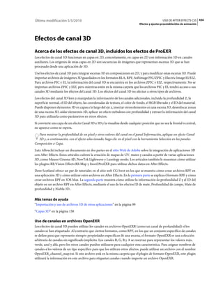 Última modificación 5/5/2010                                                                    USO DE AFTER EFFECTS CS5 436
                                                                              Efectos y ajustes preestablecidos de animación




Efectos de canal 3D
Acerca de los efectos de canal 3D, incluidos los efectos de ProEXR
Los efectos de canal 3D funcionan en capas en 2D, concretamente, en capas en 2D con información 3D en canales
auxiliares. Los orígenes de estas capas en 2D son secuencias de imágenes que representan escenas 3D que se han
procesado desde una aplicación de 3D.
Use los efectos de canal 3D para integrar escenas 3D en composiciones en 2D, y para modificar estas escenas 3D. Puede
importar archivos de imágenes 3D guardados en los formatos RLA, RPF, Softimage PIC/ZPIC y Electric Image EI/EIZ.
Para archivos PIC y EI, la información del canal 3D se encuentra en los archivos ZPIC y EIZ, respectivamente. No se
importan archivos ZPIC y EIZ, pero mientras estén en la misma carpeta que los archivos PIC y EI, tendrá acceso a sus
canales 3D mediante los efectos del canal 3D. Los efectos del canal 3D no afectan a otros tipos de archivos.
Los efectos del canal 3D leen y manipulan la información de los canales adicionales, incluida la profundidad Z, la
superficie normal, el ID del objeto, las coordenadas de textura, el color de fondo, el RGB liberado y el ID del material.
Puede disponer elementos 3D en capas a lo largo del eje z, insertar otros elementos en una escena 3D, desenfocar zonas
de una escena 3D, aislar elementos 3D, aplicar un efecto nebuloso con profundidad y extraer la información del canal
3D para utilizarla como parámetros en otros efectos.
Si convierte una capa de un efecto Canal 3D a 3D y la visualiza desde cualquier posición que no sea la frontal o central,
no aparece como se espera.
  Para mostrar la profundidad de un píxel y otros valores del canal en el panel Información, aplique un efecto Canal
  3D y, a continuación, con el efecto seleccionado, haga clic en el píxel con la herramienta Selección en los paneles
Composición o Capa.
Lutz Albrecht incluye un documento en dos partes en el sitio Web de Adobe sobre la integración de aplicaciones 3D
con After Effects. Estos artículos cubren la creación de mapas de UV, mates y canales a partir de varias aplicaciones
3D, como Maxon Cinema 4D, NewTek Lightwave y Luxology modo. Los artículos también le muestran cómo utilizar
los plugins RE:Vision Effects RE:Map y fnord ProEXR para utilizar dichos datos en After Effects.
Dave Scotland ofrece un par de tutoriales en el sitio web CG Swot en los que se muestra cómo crear archivos RPF en
una aplicación 3D y cómo utilizar estos archivos en After Effects. En la primera parte se explica el formato RPF y cómo
crear archivos RPF en 3DS Max. La segunda parte muestra cómo utilizar la información de profundidad Z y el ID del
objeto en un archivo RPF en After Effects, mediante el uso de los efectos ID de mate, Profundidad de campo, Mate de
profundidad y Niebla 3D..


Más temas de ayuda
“Importación y uso de archivos 3D de otras aplicaciones” en la página 99
“Capas 3D” en la página 158

Uso de canales en archivos OpenEXR
Los efectos de canal 3D pueden utilizar los canales en archivos OpenEXR (como un canal de profundidad) si los
canales se han etiquetado. Al contrario que ciertos formatos, como RPF, en los que un conjunto específico de canales
se define para que represente siempre propiedades específicas de una escena, el formato OpenEXR es una colección
arbitraria de canales sin significado implícito. Los canales R, G, B y A se reservan para representar los valores rojo,
verde, azul y alfa, pero los otros canales pueden utilizarse para cualquier otra característica. Para asignar nombres de
canales a los valores de un tipo específico para que los utilicen otros efectos, puede utilizar un archivo con el nombre
OpenEXR_channel_map.txt. Si este archivo está en la misma carpeta que el plugin de formato OpenEXR, este plugin
utilizará la información en este archivo para etiquetar canales cuando importe un archivo OpenEXR.
 