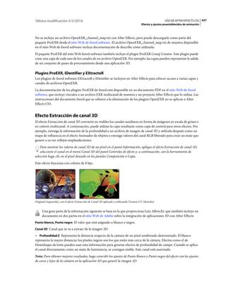 Última modificación 5/5/2010                                                                                USO DE AFTER EFFECTS CS5 437
                                                                                          Efectos y ajustes preestablecidos de animación



No se incluye un archivo OpenEXR_channel_map.txt con After Effects, pero puede descargarlo como parte del
paquete ProEXR desde el sitio Web de fnord software. El archivo OpenEXR_channel_map.txt de muestra disponible
en el sitio Web de fnord software incluye documentación de describe cómo utilizarlo.
El paquete ProEXR del sitio Web fnord software también incluye el plugin ProEXR Comp Creator. Este plugin puede
crear una capa de cada uno de los canales de un archivo OpenEXR. Por ejemplo, las capas pueden representar la salida
de un conjunto de pases de procesamiento desde una aplicación 3D.

Plugins ProEXR, IDentifier y EXtractoR
Los plugins de fnord software EXtractoR e IDentifier se incluyen en After Effects para ofrecer acceso a varias capas y
canales de archivos OpenEXR.
La documentación de los plugins ProEXR de fnord está disponible en un documento PDF en el sitio Web de fnord
software, que incluye vínculos a un archivo EXR multicanal de muestra y un proyecto After Effects que lo utiliza. Las
instrucciones del documento fnord que se refieren a la eliminación de los plugins OpenEXR no se aplican a After
Effects CS5.


Efecto Extracción de canal 3D
El efecto Extracción de canal 3D convierte en visibles los canales auxiliares en forma de imágenes en escala de grises o
en colores multicanal. A continuación, puede utilizar la capa resultante como capa de control para otros efectos. Por
ejemplo, extraiga la información de la profundidad a un archivo de imagen de canal 3D y utilícela después como un
mapa de influencia en el efecto Animador de objetos o extraiga valores del canal RGB liberado para crear un mate que
genere a su vez reflejos resplandecientes.
    Para mostrar los valores de canal 3D de un píxel en el panel Información, aplique el efecto Extracción de canal 3D,
    seleccione el canal en el menú Canal 3D del panel Controles de efecto y, a continuación, con la herramienta de
selección haga clic en el píxel deseado en los paneles Composición o Capa.
Este efecto funciona con colores de 8 bpc.




Original (izquierda), con el efecto Extracción de Canal 3D aplicado y utilizando Textura UV (derecho)


     Una gran parte de la información siguiente se basa en la que proporciona Lutz Albrecht, que también incluye un
     documento en dos partes en el sitio Web de Adobe sobre la integración de aplicaciones 3D con After Effects:
Punto blanco, Punto negro El valor que está asignado a blanco o negro.

Canal 3D Canal que se va a extraer de la imagen 3D:

• Profundidad Z Representa la distancia respecto de la cámara de un píxel sombreado determinado. El blanco
representa la mayor distancia; los píxeles negros son los que están más cerca de la cámara. Efectos como el de
Desenfoque de lente pueden usar esta información para generar efectos de profundidad de campo. Cuando se aplica
el canal directamente como un mate de luminancia, se consigue niebla. Este canal está suavizado.
Nota: Para obtener mejores resultados, haga coincidir los ajustes de Punto blanco y Punto negro del efecto con los ajustes
de cerca y lejos de la cámara en la aplicación 3D que generó la imagen 3D.
 