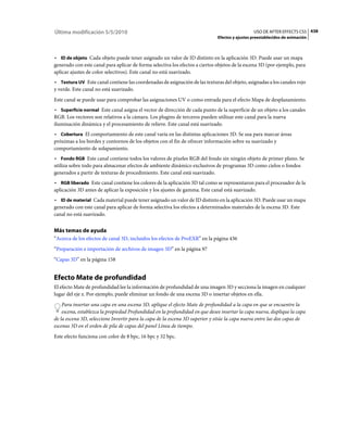 Última modificación 5/5/2010                                                                    USO DE AFTER EFFECTS CS5 438
                                                                              Efectos y ajustes preestablecidos de animación



• ID de objeto Cada objeto puede tener asignado un valor de ID distinto en la aplicación 3D. Puede usar un mapa
generado con este canal para aplicar de forma selectiva los efectos a ciertos objetos de la escena 3D (por ejemplo, para
aplicar ajustes de color selectivos). Este canal no está suavizado.
• Textura UV Este canal contiene las coordenadas de asignación de las texturas del objeto, asignadas a los canales rojo
y verde. Este canal no está suavizado.
Este canal se puede usar para comprobar las asignaciones UV o como entrada para el efecto Mapa de desplazamiento.
• Superficie normal Este canal asigna el vector de dirección de cada punto de la superficie de un objeto a los canales
RGB. Los vectores son relativos a la cámara. Los plugins de terceros pueden utilizar este canal para la nueva
iluminación dinámica y el procesamiento de relieve. Este canal está suavizado.
• Cobertura El comportamiento de este canal varía en las distintas aplicaciones 3D. Se usa para marcar áreas
próximas a los bordes y contornos de los objetos con el fin de ofrecer información sobre su suavizado y
comportamiento de solapamiento.
• Fondo RGB Este canal contiene todos los valores de píxeles RGB del fondo sin ningún objeto de primer plano. Se
utiliza sobre todo para almacenar efectos de ambiente dinámico exclusivos de programas 3D como cielos o fondos
generados a partir de texturas de procedimiento. Este canal está suavizado.
• RGB liberado Este canal contiene los colores de la aplicación 3D tal como se representaron para el procesador de la
aplicación 3D antes de aplicar la exposición y los ajustes de gamma. Este canal está suavizado.
• ID de material Cada material puede tener asignado un valor de ID distinto en la aplicación 3D. Puede usar un mapa
generado con este canal para aplicar de forma selectiva los efectos a determinados materiales de la escena 3D. Este
canal no está suavizado.


Más temas de ayuda
“Acerca de los efectos de canal 3D, incluidos los efectos de ProEXR” en la página 436
“Preparación e importación de archivos de imagen 3D” en la página 97
“Capas 3D” en la página 158


Efecto Mate de profundidad
El efecto Mate de profundidad lee la información de profundidad de una imagen 3D y secciona la imagen en cualquier
lugar del eje z. Por ejemplo, puede eliminar un fondo de una escena 3D o insertar objetos en ella.
    Para insertar una capa en una escena 3D, aplique el efecto Mate de profundidad a la capa en que se encuentre la
    escena, establezca la propiedad Profundidad en la profundidad en que desee insertar la capa nueva, duplique la capa
de la escena 3D, seleccione Invertir para la capa de la escena 3D superior y sitúe la capa nueva entre las dos capas de
escenas 3D en el orden de pila de capas del panel Línea de tiempo.
Este efecto funciona con color de 8 bpc, 16 bpc y 32 bpc.
 