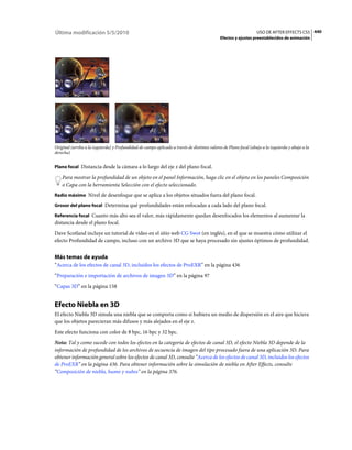 Última modificación 5/5/2010                                                                                      USO DE AFTER EFFECTS CS5 440
                                                                                             Efectos y ajustes preestablecidos de animación




Original (arriba a la izquierda) y Profundidad de campo aplicado a través de distintos valores de Plano focal (abajo a la izquierda y abajo a la
derecha)


Plano focal Distancia desde la cámara a lo largo del eje z del plano focal.

    Para mostrar la profundidad de un objeto en el panel Información, haga clic en el objeto en los paneles Composición
    o Capa con la herramienta Selección con el efecto seleccionado.
Radio máximo Nivel de desenfoque que se aplica a los objetos situados fuera del plano focal.

Grosor del plano focal Determina qué profundidades están enfocadas a cada lado del plano focal.

Referencia focal Cuanto más alto sea el valor, más rápidamente quedan desenfocados los elementos al aumentar la
distancia desde el plano focal.
Dave Scotland incluye un tutorial de vídeo en el sitio web CG Swot (en inglés), en el que se muestra cómo utilizar el
efecto Profundidad de campo, incluso con un archivo 3D que se haya procesado sin ajustes óptimos de profundidad.


Más temas de ayuda
“Acerca de los efectos de canal 3D, incluidos los efectos de ProEXR” en la página 436
“Preparación e importación de archivos de imagen 3D” en la página 97
“Capas 3D” en la página 158


Efecto Niebla en 3D
El efecto Niebla 3D simula una niebla que se comporta como si hubiera un medio de dispersión en el aire que hiciera
que los objetos parecieran más difusos y más alejados en el eje z.
Este efecto funciona con color de 8 bpc, 16 bpc y 32 bpc.
Nota: Tal y como sucede con todos los efectos en la categoría de efectos de canal 3D, el efecto Niebla 3D depende de la
información de profundidad de los archivos de secuencia de imagen del tipo procesado fuera de una aplicación 3D. Para
obtener información general sobre los efectos de canal 3D, consulte “Acerca de los efectos de canal 3D, incluidos los efectos
de ProEXR” en la página 436. Para obtener información sobre la simulación de niebla en After Effects, consulte
“Composición de niebla, humo y nubes” en la página 376.
 