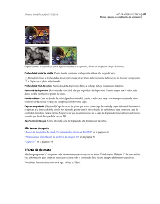 Última modificación 5/5/2010                                                                                   USO DE AFTER EFFECTS CS5 441
                                                                                           Efectos y ajustes preestablecidos de animación




Original (arriba a la izquierda), Capa de degradación (abajo a la izquierda) y Niebla en 3D aplicado (abajo a la derecha)


Profundidad inicial de niebla Punto donde comienza la dispersión difusa a lo largo del eje z.

    Para determinar la profundidad de un objeto, haga clic en él con la herramienta Selección en los paneles Composición
    o Capa con el efecto seleccionado.
Profundidad final de niebla Punto donde la dispersión difusa a lo largo del eje z alcanza su máximo.

Densidad de dispersión Determina la velocidad a la que se produce la dispersión. Cuanto mayor sea el valor, más
densa será la niebla en su punto de inicio.
Fondo nubloso Crea un fondo de niebla (predeterminado). Anule la selección para crear transparencia en la parte
posterior de la escena 3D para su composición sobre otra capa.
Capa de degradado (Opcional) Capa de escala de grises que se usa como capa de control y cuyos valores de luminancia
se aplican a la densidad de la niebla. Por ejemplo, puede usar el efecto Ruido de turbulencia para crear una capa de
control de remolino para la niebla. Asegúrese de que las dimensiones de la capa de degradado tienen al menos el mismo
tamaño que las de la capa de la escena 3D.
Aportación de la capa Cómo afecta la capa de degradado a la densidad de la niebla.


Más temas de ayuda
“Acerca de los efectos de canal 3D, incluidos los efectos de ProEXR” en la página 436
“Preparación e importación de archivos de imagen 3D” en la página 97
“Capas 3D” en la página 158


Efecto ID de mate
Muchos programas 3D etiquetan cada elemento en una escena con un único ID del objeto. El efecto ID de mate utiliza
esta información para crear un mate que excluya todo el contenido de la escena excepto el elemento que desee.
Este efecto funciona con color de 8 bpc, 16 bpc y 32 bpc.
 