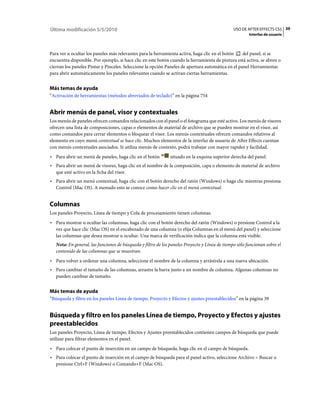 Última modificación 5/5/2010                                                                    USO DE AFTER EFFECTS CS5 39
                                                                                                        Interfaz de usuario



Para ver u ocultar los paneles más relevantes para la herramienta activa, haga clic en el botón    del panel, si se
encuentra disponible. Por ejemplo, si hace clic en este botón cuando la herramienta de pintura está activa, se abren o
cierran los paneles Pintar y Pinceles. Seleccione la opción Paneles de apertura automática en el panel Herramientas
para abrir automáticamente los paneles relevantes cuando se activan ciertas herramientas.


Más temas de ayuda
“Activación de herramientas (métodos abreviados de teclado)” en la página 754


Abrir menús de panel, visor y contextuales
Los menús de paneles ofrecen comandos relacionados con el panel o el fotograma que esté activo. Los menús de visores
ofrecen una lista de composiciones, capas o elementos de material de archivo que se pueden mostrar en el visor, así
como comandos para cerrar elementos o bloquear el visor. Los menús contextuales ofrecen comandos relativos al
elemento en cuyo menú contextual se hace clic. Muchos elementos de la interfaz de usuario de After Effects cuentan
con menús contextuales asociados. Si utiliza menús de contexto, podrá trabajar con mayor rapidez y facilidad.
• Para abrir un menú de paneles, haga clic en el botón         situado en la esquina superior derecha del panel.
• Para abrir un menú de visores, haga clic en el nombre de la composición, capa o elemento de material de archivo
  que esté activo en la ficha del visor.
• Para abrir un menú contextual, haga clic con el botón derecho del ratón (Windows) o haga clic mientras presiona
  Control (Mac OS). A menudo esto se conoce como hacer clic en el menú contextual.


Columnas
Los paneles Proyecto, Línea de tiempo y Cola de procesamiento tienen columnas.
• Para mostrar u ocultar las columnas, haga clic con el botón derecho del ratón (Windows) o presione Control a la
  vez que hace clic (Mac OS) en el encabezado de una columna (o elija Columnas en el menú del panel) y seleccione
  las columnas que desea mostrar u ocultar. Una marca de verificación indica que la columna está visible.
   Nota: En general, las funciones de búsqueda y filtro de los paneles Proyecto y Línea de tiempo sólo funcionan sobre el
   contenido de las columnas que se muestran.
• Para volver a ordenar una columna, seleccione el nombre de la columna y arrástrela a una nueva ubicación.
• Para cambiar el tamaño de las columnas, arrastre la barra junto a un nombre de columna. Algunas columnas no
  pueden cambiar de tamaño.


Más temas de ayuda
“Búsqueda y filtro en los paneles Línea de tiempo, Proyecto y Efectos y ajustes preestablecidos” en la página 39


Búsqueda y filtro en los paneles Línea de tiempo, Proyecto y Efectos y ajustes
preestablecidos
Los paneles Proyecto, Línea de tiempo, Efectos y Ajustes preestablecidos contienen campos de búsqueda que puede
utilizar para filtrar elementos en el panel.
• Para colocar el punto de inserción en un campo de búsqueda, haga clic en el campo de búsqueda.
• Para colocar el punto de inserción en el campo de búsqueda para el panel activo, seleccione Archivo > Buscar o
  presione Ctrl+F (Windows) o Comando+F (Mac OS).
 