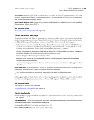 Última modificación 5/5/2010                                                                     USO DE AFTER EFFECTS CS5 444
                                                                               Efectos y ajustes preestablecidos de animación



Voces estéreo Alterna la asignación de voces a uno de los dos canales, de forma que la primera aparezca en el canal
izquierdo, la segunda en el derecho, la tercera en el izquierdo, y así sucesivamente. Para escuchar las voces en estéreo,
debe previsualizarlas o procesarlas en estéreo.
Salida original, Salida con efecto Niveles de los sonidos original (original) y retardado (con efecto) en la salida final.
Normalmente se utilizan valores del 50%.


Más temas de ayuda
“Previsualización de vídeo y audio” en la página 176


Efecto Recorrido alto-bajo
El efecto Recorrido alto-bajo define un límite superior o inferior que pueden recorrer las frecuencias. Recorrido alto
admite frecuencias superiores al límite y bloquea las inferiores. Por el contrario, Recorrido bajo permite frecuencias
por debajo del límite, pero bloquea las que estén por encima. Utilice el efecto Recorrido alto-bajo para:
• Realzar o atenuar (reducir) un sonido. Por ejemplo, el uso de Recorrido alto puede reducir el ruido del tráfico, que
  a menudo se concentra en las bajas frecuencias, mientras que afecta mínimamente a una voz grabada. El uso de
  Recorrido bajo puede eliminar sonidos de alta frecuencia, tales como estática y zumbidos.
• Cambiar el enfoque de un sonido a otro con el paso del tiempo. Por ejemplo, en audio que contenga música y voz,
  puede hacer desaparecer la música mientras introduce gradualmente la voz.
• Proteger el equipo de frecuencias potencialmente dañinas.
• Controlar ciertas frecuencias para equipos específicos. Por ejemplo, puede usar el Recorrido bajo para aislar
  sonidos creados para un subwoofer.
      Para comprobar qué frecuencias se eliminan, cambie al valor contrario de las Opciones de filtro y previsualice el
      audio.
Límite de frecuencia Se eliminan todas las frecuencias por debajo (Recorrido alto) o por encima (Recorrido bajo). Si
el sonido que se quiere descartar cambia con el tiempo, anime esta propiedad.
   Para identificar las frecuencias de sonido que se quiere descartar, use el efecto Espectro de audio.


Salida original, Salida con efecto Niveles de los sonidos original (original) y retardado (con efecto) en la salida final.
Los valores normales para eliminar frecuencias son 0% para Salida original y 100% para Salida con efecto.


Más temas de ayuda
“Efecto Espectro de audio” en la página 500
“Previsualización de vídeo y audio” en la página 176


Efecto Modulador
El efecto Modulador agrega tanto vibrato como trémolo al audio mediante la modulación (variación) de la frecuencia
y de la amplitud.
Tipo de modulación Tipo de forma de onda que se utilizará. La forma sinusoidal produce una modulación más suave.
La forma triangular produce una modulación más abrupta.
Frecuencia de modulación Frecuencia de la modulación, en Hz.

Profundidad de modulación Grado de modulación de frecuencia.
 