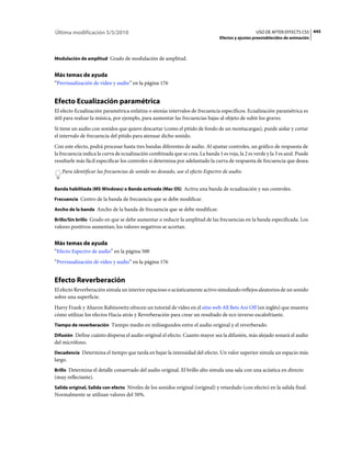 Última modificación 5/5/2010                                                                      USO DE AFTER EFFECTS CS5 445
                                                                                Efectos y ajustes preestablecidos de animación



Modulación de amplitud Grado de modulación de amplitud.


Más temas de ayuda
“Previsualización de vídeo y audio” en la página 176


Efecto Ecualización paramétrica
El efecto Ecualización paramétrica enfatiza o atenúa intervalos de frecuencia específicos. Ecualización paramétrica es
útil para realzar la música, por ejemplo, para aumentar las frecuencias bajas al objeto de subir los graves.
Si tiene un audio con sonidos que quiere descartar (como el pitido de fondo de un montacargas), puede aislar y cortar
el intervalo de frecuencia del pitido para atenuar dicho sonido.
Con este efecto, podrá procesar hasta tres bandas diferentes de audio. Al ajustar controles, un gráfico de respuesta de
la frecuencia indica la curva de ecualización combinada que se crea. La banda 1 es roja, la 2 es verde y la 3 es azul. Puede
resultarle más fácil especificar los controles si determina por adelantado la curva de respuesta de frecuencia que desea.
   Para identificar las frecuencias de sonido no deseado, use el efecto Espectro de audio.


Banda habilitada (MS Windows) o Banda activada (Mac OS) Activa una banda de ecualización y sus controles.

Frecuencia Centro de la banda de frecuencia que se debe modificar.

Ancho de la banda Ancho de la banda de frecuencia que se debe modificar.

Brillo/Sin brillo Grado en que se debe aumentar o reducir la amplitud de las frecuencias en la banda especificada. Los
valores positivos aumentan; los valores negativos se acortan.


Más temas de ayuda
“Efecto Espectro de audio” en la página 500
“Previsualización de vídeo y audio” en la página 176


Efecto Reverberación
El efecto Reverberación simula un interior espacioso o acústicamente activo simulando reflejos aleatorios de un sonido
sobre una superficie.
Harry Frank y Aharon Rabinowitz ofrecen un tutorial de vídeo en el sitio web All Bets Are Off (en inglés) que muestra
cómo utilizar los efectos Hacia atrás y Reverberación para crear un resultado de eco inverso escalofriante.
Tiempo de reverberación Tiempo medio en milisegundos entre el audio original y el reverberado.

Difusión Define cuánto dispersa el audio original el efecto. Cuanto mayor sea la difusión, más alejado sonará el audio
del micrófono.
Decadencia Determina el tiempo que tarda en bajar la intensidad del efecto. Un valor superior simula un espacio más
largo.
Brillo Determina el detalle conservado del audio original. El brillo alto simula una sala con una acústica en directo
(muy reflectante).
Salida original, Salida con efecto Niveles de los sonidos original (original) y retardado (con efecto) en la salida final.
Normalmente se utilizan valores del 50%.
 