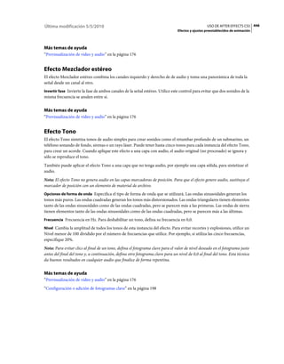 Última modificación 5/5/2010                                                                      USO DE AFTER EFFECTS CS5 446
                                                                                Efectos y ajustes preestablecidos de animación




Más temas de ayuda
“Previsualización de vídeo y audio” en la página 176


Efecto Mezclador estéreo
El efecto Mezclador estéreo combina los canales izquierdo y derecho de de audio y toma una panorámica de toda la
señal desde un canal al otro.
Invertir fase Invierte la fase de ambos canales de la señal estéreo. Utilice este control para evitar que dos sonidos de la
misma frecuencia se anulen entre sí.


Más temas de ayuda
“Previsualización de vídeo y audio” en la página 176


Efecto Tono
El efecto Tono sintetiza tonos de audio simples para crear sonidos como el retumbar profundo de un submarino, un
teléfono sonando de fondo, sirenas o un rayo láser. Puede tener hasta cinco tonos para cada instancia del efecto Tono,
para crear un acorde. Cuando aplique este efecto a una capa con audio, el audio original (no procesado) se ignora y
sólo se reproduce el tono.
También puede aplicar el efecto Tono a una capa que no tenga audio, por ejemplo una capa sólida, para sintetizar el
audio.
Nota: El efecto Tono no genera audio en las capas marcadoras de posición. Para que el efecto genere audio, sustituya el
marcador de posición con un elemento de material de archivo.
Opciones de forma de onda Especifica el tipo de forma de onda que se utilizará. Las ondas sinusoidales generan los
tonos más puros. Las ondas cuadradas generan los tonos más distorsionados. Las ondas triangulares tienen elementos
tanto de las ondas sinusoidales como de las ondas cuadradas, pero se parecen más a las primeras. Las ondas de sierra
tienen elementos tanto de las ondas sinusoidales como de las ondas cuadradas, pero se parecen más a las últimas.
Frecuencia Frecuencia en Hz. Para deshabilitar un tono, defina su frecuencia en 0,0.

Nivel Cambia la amplitud de todos los tonos de esta instancia del efecto. Para evitar recortes y explosiones, utilice un
Nivel menor de 100 dividido por el número de frecuencias que utilice. Por ejemplo, si utiliza las cinco frecuencias,
especifique 20%.
Nota: Para evitar clics al final de un tono, defina el fotograma clave para el valor de nivel deseado en el fotograma justo
antes del final del tono y, a continuación, defina otro fotograma clave para un nivel de 0,0 al final del tono. Esta técnica
da buenos resultados en cualquier audio que finalice de forma repentina.


Más temas de ayuda
“Previsualización de vídeo y audio” en la página 176
“Configuración o adición de fotogramas clave” en la página 198
 