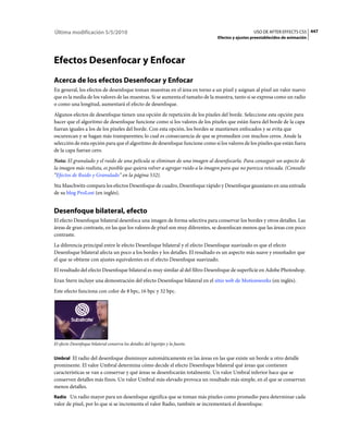 Última modificación 5/5/2010                                                                       USO DE AFTER EFFECTS CS5 447
                                                                                 Efectos y ajustes preestablecidos de animación




Efectos Desenfocar y Enfocar
Acerca de los efectos Desenfocar y Enfocar
En general, los efectos de desenfoque toman muestras en el área en torno a un píxel y asignan al píxel un valor nuevo
que es la media de los valores de las muestras. Si se aumenta el tamaño de la muestra, tanto si se expresa como un radio
o como una longitud, aumentará el efecto de desenfoque.
Algunos efectos de desenfoque tienen una opción de repetición de los píxeles del borde. Seleccione esta opción para
hacer que el algoritmo de desenfoque funcione como si los valores de los píxeles que están fuera del borde de la capa
fueran iguales a los de los píxeles del borde. Con esta opción, los bordes se mantienen enfocados y se evita que
oscurezcan y se hagan más transparentes; lo cual es consecuencia de que se promedien con muchos ceros. Anule la
selección de esta opción para que el algoritmo de desenfoque funcione como si los valores de los píxeles que están fuera
de la capa fueran cero.
Nota: El granulado y el ruido de una película se eliminan de una imagen al desenfocarla. Para conseguir un aspecto de
la imagen más realista, es posible que quiera volver a agregar ruido a la imagen para que no parezca retocada. (Consulte
“Efectos de Ruido y Granulado” en la página 532).
Stu Maschwitz compara los efectos Desenfoque de cuadro, Desenfoque rápido y Desenfoque gaussiano en una entrada
de su blog ProLost (en inglés).


Desenfoque bilateral, efecto
El efecto Desenfoque bilateral desenfoca una imagen de forma selectiva para conservar los bordes y otros detalles. Las
áreas de gran contraste, en las que los valores de píxel son muy diferentes, se desenfocan menos que las áreas con poco
contraste.
La diferencia principal entre le efecto Desenfoque bilateral y el efecto Desenfoque suavizado es que el efecto
Desenfoque bilateral afecta un poco a los bordes y los detalles. El resultado es un aspecto más suave y ensoñador que
el que se obtiene con ajustes equivalentes en el efecto Desenfoque suavizado.
El resultado del efecto Desenfoque bilateral es muy similar al del filtro Desenfoque de superficie en Adobe Photoshop.
Eran Stern incluye una demostración del efecto Desenfoque bilateral en el sitio web de Motionworks (en inglés).
Este efecto funciona con color de 8 bpc, 16 bpc y 32 bpc.




El efecto Desenfoque bilateral conserva los detalles del logotipo y la fuente.


Umbral El radio del desenfoque disminuye automáticamente en las áreas en las que existe un borde u otro detalle
prominente. El valor Umbral determina cómo decide el efecto Desenfoque bilateral qué áreas que contienen
características se van a conservar y qué áreas se desenfocarán totalmente. Un valor Umbral inferior hace que se
conserven detalles más finos. Un valor Umbral más elevado provoca un resultado más simple, en el que se conservan
menos detalles.
Radio Un radio mayor para un desenfoque significa que se toman más píxeles como promedio para determinar cada
valor de píxel, por lo que si se incrementa el valor Radio, también se incrementará el desenfoque.
 