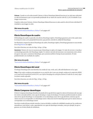 Última modificación 5/5/2010                                                                     USO DE AFTER EFFECTS CS5 448
                                                                               Efectos y ajustes preestablecidos de animación



Colorear Cuando no se ha seleccionado Colorear, el efecto Desenfoque bilateral funciona en un valor para cada píxel:
su valor de luminancia, que es un promedio ponderado de sus valores de canal de color R, G y B. El resultado es una
imagen monocroma.
Cuando se selecciona Colorear, el efecto Desenfoque bilateral funciona en cada canal de color de forma individual. El
resultado es una imagen en color.


Más temas de ayuda
“Acerca de los efectos Desenfocar y Enfocar” en la página 447


Efecto Desenfoque de cuadro
El Desenfoque de cuadro es parecido a los efectos Desenfoque rápido y Desenfoque gaussiano, pero el de cuadro tiene
la ventaja de contar con la propiedad Iteraciones, que permite controlar la calidad del desenfoque.
Stu Maschwitz compara los efectos Desenfoque de cuadro, Desenfoque rápido y Desenfoque gaussiano en una entrada
de su blog ProLost (en inglés).
Este efecto funciona con color de 8 bpc, 16 bpc y 32 bpc.
Iteraciones Número de veces en secuencia que el desenfoque se aplica a la imagen. Un valor de en torno a 3 produce
un desenfoque parecido al de Desenfoque rápido. Un número más alto de iteraciones crea transiciones entre colores
de aspecto más suave y aumenta el desenfoque, pero aumenta también el tiempo de procesamiento. El valor
predeterminado crea resultados de cuadros.


Más temas de ayuda
“Acerca de los efectos Desenfocar y Enfocar” en la página 447


Efecto Desenfoque del canal
El enfoque Desenfoque del canal desenfoca los canales de rojo, verde, azul y alfa individualmente en las capas.
Nota: Si hay ruido o artefactos principalmente en un canal de color (como, por ejemplo, artefactos de compresión MPEG
en el canal azul de material de archivo DV), use el efecto Desenfoque de canal para eliminar el ruido de ese canal y dejar
los demás canales enfocados.
Este efecto funciona con color de 8 bpc, 16 bpc y 32 bpc.


Más temas de ayuda
“Acerca de los efectos Desenfocar y Enfocar” en la página 447


Efecto Componer desenfoque
El efecto Componer desenfoque desenfoca los píxeles de la capa del efecto según los valores de luminancia de una capa
de control, conocida también como capa de desenfoque o mapa de desenfoque. De manera predeterminada, los valores
claros de la capa de desenfoque se corresponden con un desenfoque mayor de la capa del efecto, mientras que los
valores oscuros se corresponden a un desenfoque menor. Seleccione Invertir desenfoque para que los valores claros se
correspondan con un desenfoque menor.
Este efecto resulta útil para simular manchas y marcas de dedos o cambios de visibilidad causados por las condiciones
atmosféricas, como humo o calor, especialmente con capas de desenfoque animadas, como por ejemplo, las que se
generan con el efecto Ruido de turbulencia.
 