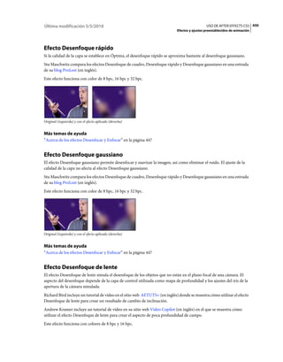 Última modificación 5/5/2010                                                                  USO DE AFTER EFFECTS CS5 450
                                                                            Efectos y ajustes preestablecidos de animación




Efecto Desenfoque rápido
Si la calidad de la capa se establece en Óptima, el desenfoque rápido se aproxima bastante al desenfoque gaussiano.
Stu Maschwitz compara los efectos Desenfoque de cuadro, Desenfoque rápido y Desenfoque gaussiano en una entrada
de su blog ProLost (en inglés).
Este efecto funciona con color de 8 bpc, 16 bpc y 32 bpc.




Original (izquierda) y con el efecto aplicado (derecha)


Más temas de ayuda
“Acerca de los efectos Desenfocar y Enfocar” en la página 447


Efecto Desenfoque gaussiano
El efecto Desenfoque gaussiano permite desenfocar y suavizar la imagen, así como eliminar el ruido. El ajuste de la
calidad de la capa no afecta al efecto Desenfoque gaussiano.
Stu Maschwitz compara los efectos Desenfoque de cuadro, Desenfoque rápido y Desenfoque gaussiano en una entrada
de su blog ProLost (en inglés).
Este efecto funciona con color de 8 bpc, 16 bpc y 32 bpc.




Original (izquierda) y con el efecto aplicado (derecha)


Más temas de ayuda
“Acerca de los efectos Desenfocar y Enfocar” en la página 447


Efecto Desenfoque de lente
El efecto Desenfoque de lente simula el desenfoque de los objetos que no están en el plano focal de una cámara. El
aspecto del desenfoque depende de la capa de control utilizada como mapa de profundidad y los ajustes del iris de la
apertura de la cámara simulada.
Richard Bird incluye un tutorial de vídeo en el sitio web AETUTS+ (en inglés) donde se muestra cómo utilizar el efecto
Desenfoque de lente para crear un resultado de cambio de inclinación.
Andrew Kramer incluye un tutorial de vídeo en su sitio web Video Copilot (en inglés) en el que se muestra cómo
utilizar el efecto Desenfoque de lente para crear el aspecto de poca profundidad de campo.
Este efecto funciona con colores de 8 bpc y 16 bpc.
 