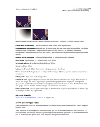 Última modificación 5/5/2010                                                                                   USO DE AFTER EFFECTS CS5 451
                                                                                           Efectos y ajustes preestablecidos de animación




Original (arriba a la izquierda), con Capa de mapa de profundidad aplicado (abajo a la izquierda) y el resultado (abajo a la derecha)


Capa de mapa de profundidad Capa de control de la que se toma el mapa de profundidad.

Canal de mapa de profundidad Canal de la capa de control que se debe usar como mapa de profundidad. Los píxeles
con valores bajos corresponden a una profundidad baja (cerca de la cámara), y los que tienen valores altos
corresponden a una profundidad alta (lejos de la cámara). Seleccione Invertir mapa de profundidad para invertir esta
relación.
Distancia focal de desenfoque Profundidad del plano focal, en que los píxeles están enfocados.

Forma del iris El polígono que va a utilizar como la forma del iris.

Curvatura de la lámina de iris La redondez de los bordes del iris.

Giro del iris El giro del iris.

Radio del iris El tamaño del iris. Aumente este valor para un mayor desenfoque.

Umbral especular Todos los píxeles con un valor de brillo mayor que el Umbral especular se tratan como resaltados
especulares.
Brillo especular Brillo de los resaltados especulares.

Controles de ruido El granulado y el ruido de una película se eliminan al desenfocar una imagen. Para conseguir un
aspecto de la imagen más realista, es posible que quiera volver a agregar ruido a la imagen para que no parezca
retocada. Para añadir ruido, defina Cantidad de ruido y seleccione un tipo de ruido del menú Distribución de ruido.
Para agregar ruido sin afectar al color de la imagen, seleccione Ruido monocromo.
Estirar y ajustar mapa Estira la capa de control según las dimensiones de la capa a la que se aplica; si no es así, la capa
de desenfoque se centra en la capa afectada.


Más temas de ayuda
“Acerca de los efectos Desenfocar y Enfocar” en la página 447


Efecto Desenfoque radial
El efecto Desenfoque radial crea desenfoque en torno a un punto, simulando los resultados de una cámara que gira o
emplea el zoom.
Puede especificar en calidad Óptima el nivel de suavizado aplicado; en calidad Borrador no se aplica suavizado. En
calidad Borrador, el desenfoque se muestra ligeramente granulado. Es posible que prefiera los resultados en borrador
para los efectos especiales, pero el grano puede parpadear en las pantallas entrelazadas.
 