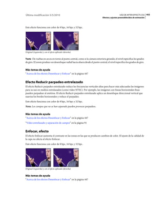 Última modificación 5/5/2010                                                                     USO DE AFTER EFFECTS CS5 452
                                                                               Efectos y ajustes preestablecidos de animación



Este efecto funciona con color de 8 bpc, 16 bpc y 32 bpc.




Original (izquierda) y con el efecto aplicado (derecha)


Texto Da vueltas en arcos en torno al punto central, como si la cámara estuviera girando; el nivel especifica los grados
de giro. El zoom produce un desenfoque radial hacia afuera desde el punto central; el nivel especifica los grados de giro.


Más temas de ayuda
“Acerca de los efectos Desenfocar y Enfocar” en la página 447


Efecto Reducir parpadeo entrelazado
El efecto Reducir parpadeo entrelazado reduce las frecuencias verticales altas para hacer más adecuadas las imágenes
para su uso en medios entrelazados (como vídeo NTSC). Por ejemplo, las imágenes con líneas horizontales finas
pueden parpadear al emitirse. El efecto Reducir parpadeo entrelazado aplica un desenfoque direccional vertical que
suaviza los bordes horizontales y reduce el parpadeo.
Este efecto funciona con color de 8 bpc, 16 bpc y 32 bpc.
Nota: Los campos que no se han separado pueden provocar parpadeos.


Más temas de ayuda
“Acerca de los efectos Desenfocar y Enfocar” en la página 447
“Vídeo entrelazado y separación de campos” en la página 91


Enfocar, efecto
El efecto Enfocar aumenta el contraste en las zonas en las que se producen cambios de color. El ajuste de la calidad de
la capa no afecta al efecto Enfocar.
Este efecto funciona con color de 8 bpc, 16 bpc y 32 bpc.




Original (izquierda) y con el efecto aplicado (derecha)


Más temas de ayuda
“Acerca de los efectos Desenfocar y Enfocar” en la página 447
 