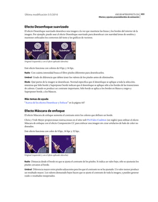 Última modificación 5/5/2010                                                                      USO DE AFTER EFFECTS CS5 453
                                                                                Efectos y ajustes preestablecidos de animación




Efecto Desenfoque suavizado
El efecto Desenfoque suavizado desenfoca una imagen a la vez que mantiene las líneas y los bordes del interior de la
imagen. Por ejemplo, puede usar el efecto Desenfoque suavizado para desenfocar con suavidad áreas de sombra y
mantener enfocados los contornos del texto y los gráficos de vectores.




Original (izquierda) y con el efecto aplicado (derecha)


Este efecto funciona con colores de 8 bpc y 16 bpc.
Radio Con cuánta intensidad busca el filtro píxeles diferentes para desenfocarlos.

Umbral Grado de diferencia que deben tener los valores de los píxeles antes de eliminarlos.

Modo Qué partes de la imagen se desenfocan. Normal especifica que el desenfoque se aplique a toda la selección,
mientras que Sólo borde y Superponer borde indican que el desenfoque se aplique sólo a los bordes de las transiciones
de colores. Cuando se produce un contraste importante, Sólo borde se aplica a los bordes en blanco y negro y
Superponer borde, a los blancos.


Más temas de ayuda
“Acerca de los efectos Desenfocar y Enfocar” en la página 447


Efecto Máscara de enfoque
El efecto Máscara de enfoque aumenta el contraste entre los colores que definen un borde.
Chris y Trish Meyer proporcionan instrucciones en el sitio web ProVideo Coalition (en inglés) para utilizar el efecto
Máscara de enfoque con el efecto Composición CC para enfocar una imagen sin crear artefactos de halo de color no
deseados.
Este efecto funciona con color de 8 bpc, 16 bpc y 32 bpc.




Original (izquierda) y con el efecto aplicado (derecha)


Radio Distancia desde el borde en que se ajusta el contraste de los píxeles. Si indica un valor bajo, sólo se ajustarán los
píxeles cercanos al borde.
Umbral Diferencia mayor entre píxeles adyacentes para los que el contraste no se ha ajustado. Un valor menor produce
un resultado mayor. Los valores demasiado bajos hacen que se ajuste el contraste de toda la imagen, y pueden generar
ruido o resultados inesperados.
 