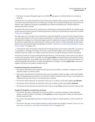 Última modificación 5/5/2010                                                                    USO DE AFTER EFFECTS CS5 40
                                                                                                         Interfaz de usuario



• Para borrar el campo de búsqueda, haga clic en el botón         que aparece a la derecha del texto en el campo de
  búsqueda.
Cuando escriba en el campo de búsqueda, la lista de elementos en el panel se filtra y muestra ciertos elementos y oculta
otros. Sólo se muestran los elementos con entradas que coincidan con la consulta de búsqueda que se haya escrito. Las
carpetas, capas, categorías o los grupos de propiedades que contienen los elementos que coincidan también se
muestran, para ofrecer contexto.
En general, sólo se busca el texto en las columnas que se muestran para esta operación de filtrado. Por ejemplo, puede
que sea necesario mostrar la columna Comentarios para buscar y filtrar por el contenido de los comentarios. (Consulte
“Columnas” en la página 39.)
Si se seleccionan una o más capas en una composición, la operación de filtrado en el panel Línea de tiempo sólo afecta
a las capas seleccionadas. En este caso, las capas sin seleccionar no se filtran (ocultan) si no coinciden con la consulta
de búsqueda. Sin embargo, si no se selecciona ninguna capa en la composición, la operación de filtrado se aplica a todas
las capas de la composición. Este comportamiento coincide con el de mostrar y ocultar propiedades de capa cuando
pulsa sus teclas de método abreviado de propiedades. (Consulte “Visualización u ocultación de propiedades en el panel
Línea de tiempo” en la página 138.)
  El borrado del campo de búsqueda y la finalización de la búsqueda hace que las carpetas expandidas y los grupos de
  propiedades se contraigan (cerrándose). Por lo tanto, resulta más fácil trabajar con lo elementos encontrados
mediante la operación de filtro si se trabaja con ellos antes de borrar el campo de búsqueda y finalizar la búsqueda.
Si el texto que escribe en el campo de búsqueda del panel Proyecto o Línea de tiempo contiene espacios, los espacios
se tratan como operadores AND. Por ejemplo, si escribe oscuro sólido se mostrarán elementos de material de archivo
o capas denominadas rojo oscuro sólido o gris oscuro sólido. Los espacios se tratan como caracteres de espacio en el
campo de búsqueda del panel Efectos y Ajustes preestablecidos. Por ejemplo, si escribe cambiar vista se encontrará
Cambiar vista 3D pero no Cambiar a la última vista 3D.

Ejemplos de búsquedas en el panel Proyecto
• Para mostrar sólo elementos de material de archivo para los que el nombre o comentario contenga unan cadena
   específica, empiece a escribir la cadena.
• Para mostrar sólo elementos de material de archivo para los que falta el archivo de origen, escribe toda la palabra
  falta. Este búsqueda funciona incluso si no se muestra la columna Trazado de archivo, lo que es una excepción a la
  regla general de que sólo se busca en las columnas que se muestran.
• Para mostrar sólo los elementos de material de archivo que no se utilizan, escriba toda la palabra no utilizados.
• Para mostrar sólo los elementos de material de archivo que se utilizan, escriba toda la palabra utilizados.
• Para mostrar sólo los elementos de material de archivo Cineon, escriba Cineon cuando se muestre la columna Tipo.

Ejemplos de búsquedas en el panel Línea de tiempo
• Para mostrar sólo capas y propiedades para las que el nombre o comentario contenga una cadena específica,
   empiece a escribir la cadena. Por ejemplo, escriba estirado para mostrar ubicaciones creadas con la herramienta
   Estirado de posición libre.
• Para mostrar sólo propiedades que tienen una expresión que utiliza un método específico, escriba el nombre del
  método.
• Para mostrar sólo capas con una etiqueta específica, escriba el nombre de la etiqueta. (Consulte “Etiquetas de color
  para capas, composiciones y elementos de material de archivo” en la página 134.)
 