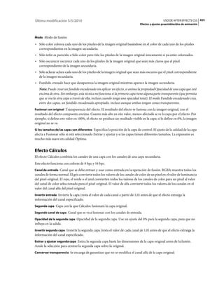 Última modificación 5/5/2010                                                                      USO DE AFTER EFFECTS CS5 455
                                                                                Efectos y ajustes preestablecidos de animación



Modo Modo de fusión:

• Sólo color colorea cada uno de los píxeles de la imagen original basándose en el color de cada uno de los píxeles
  correspondientes en la imagen secundaria.
• Sólo teñir es parecido a Sólo color pero tiñe los píxeles de la imagen original únicamente si ya están coloreados.
• Sólo oscurecer oscurece cada uno de los píxeles de la imagen original que sean más claros que el píxel
  correspondiente de la imagen secundaria.
• Sólo aclarar aclara cada uno de los píxeles de la imagen original que sean más oscuros que el píxel correspondiente
  de la imagen secundaria.
• Fundido cruzado hace que desaparezca la imagen original mientras aparece la imagen secundaria.
   Nota: Puede crear un fundido encadenado sin aplicar un efecto, si anima la propiedad Opacidad de una capa que esté
   encima de otra. Sin embargo, esta técnica no funciona si la primera capa tiene alguna parte transparente (que permita
   que se vea la otra capa a través de ella, incluso cuando tenga una opacidad total). El modo Fundido encadenado crea,
   entre dos capas, un fundido encadenado apropiado, incluso aunque ambas tengan zonas transparentes.
Fusionar con original Transparencia del efecto. El resultado del efecto se fusiona con la imagen original, con el
resultado del efecto compuesto encima. Cuanto más alto es este valor, menos afectada se ve la capa por el efecto. Por
ejemplo, si define este valor en 100%, el efecto no produce un resultado visible en la capa; si lo define en 0%, la imagen
original no se ve.
Si los tamaños de las capas son diferentes Especifica la posición de la capa de control. El ajuste de la calidad de la capa
afecta a Fusionar sólo si está seleccionado Estirar y ajustar y si las capas tienen diferentes tamaños. La expansión es
mucho más suave en calidad Óptima.


Efecto Cálculos
El efecto Cálculos combina los canales de una capa con los canales de una capa secundaria.
Este efecto funciona con colores de 8 bpc y 16 bpc.
Canal de entrada Canal que se debe extraer y usar como entrada en la operación de fusión. RGBA muestra todos los
canales de forma normal. El gris convierte todos los valores de los canales de color de un píxel en el valor de luminancia
del píxel original. El rojo, el verde o el azul convierten todos los valores de los canales de color para un píxel al valor
del canal de color seleccionado para el píxel original. El valor de alfa convierte todos los valores de los canales en el
valor del canal alfa del píxel original.
Invertir entrada Invierte la capa (resta el valor de cada canal a partir de 1,0) antes de que el efecto extraiga la
información del canal especificado.
Segunda capa Capa con la que Cálculos fusionará la capa original.

Segundo canal de capa Canal que se va a fusionar con los canales de entrada.

Opacidad de la segunda capa Opacidad de la segunda capa. Use un ajuste del 0% para la segunda capa, para que no
influya en la salida.
Invertir segunda capa Invierte la segunda capa (resta el valor de cada canal de 1,0) antes de que el efecto extraiga la
información del canal especificado.
Estirar y ajustar segunda capa Estira la segunda capa hasta las dimensiones de la capa original antes de la fusión.
Anule la selección para centrar la segunda capa sobre la original.
Conservar transparencia Se encarga de garantizar que no se modifica el canal alfa de la capa original.
 