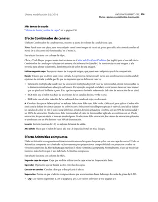 Última modificación 5/5/2010                                                                      USO DE AFTER EFFECTS CS5 456
                                                                                Efectos y ajustes preestablecidos de animación




Más temas de ayuda
“Modos de fusión y estilos de capas” en la página 150


Efecto Combinador de canales
El efecto Combinador de canales extrae, muestra y ajusta los valores de canal de una capa.
Nota: Puede usar este efecto para ver cualquier canal como imagen de escala de grises; para ello, seleccione el canal en el
menú De y seleccione Sólo luminosidad en el menú A.
Este efecto funciona con colores de 8 bpc.
Chris y Trish Meyer proporcionan instrucciones en el sitio web ProVideo Coalition (en inglés) para el uso del efecto
Combinador de canales para afectar únicamente a la información (detalles) de luminancia en una imagen, o a la
inversa, para afectar solamente a la información de color de una imagen.
Utilizar segunda capa Recupere valores de la capa de origen, que puede ser cualquier capa de la composición.

Desde Valores que se deben usar como entrada. Los primeros elementos del menú son combinaciones multicanal de
opciones de entrada y salida, por lo que no requieren que se defina un valor A.
• Saturación multiplicada usa el valor de saturación multiplicado por el valor de luminosidad, donde luminosidad es
  la distancia mínima hasta el negro o el blanco. Por ejemplo, un píxel azul claro o azul oscuro tiene un valor menor
  que un píxel azul brillante o puro. Esta opción representa la visión más común del valor de saturación de un píxel.
• RGB mín. usa el valor más bajo de los valores de los canales de rojo, verde o azul.
• RGB máx. usa el valor más alto de los valores de los canales de rojo, verde o azul.
A Canales a los que se deben aplicar los valores. Seleccione Sólo rojo, Sólo verde y Sólo azul para aplicar el valor sólo
a un canal y definir los demás canales de color en cero. Seleccione Sólo alfa para aplicar el valor al canal alfa y definir
los canales de color en 1,0. Si selecciona Sólo tono, el valor de tono aplicado se combina con un 50% de luminosidad y
un 100% de saturación. Si selecciona Sólo luminosidad, el valor de luminosidad aplicado se combina con un 0% de
saturación, lo que no afecta al tono en modo alguno. Si selecciona Sólo saturación, los valores de saturación aplicados
se combinan con un 0% de tono y un 50% de iluminación.
Invertir Invierte (sustrae de 1,0) los valores del canal de salida.

Alfa sólido Hace que el valor del canal alfa sea 1,0 (opacidad total) en toda la capa.


Efecto Aritmética compuesta
El efecto Aritmética compuesta combina matemáticamente la capa en la que se aplica con una capa de control. El efecto
Aritmética compuesta está diseñado exclusivamente para proporcionar compatibilidad con proyectos creados en
versiones anteriores de After Effects que emplean el efecto Aritmética compuesta. Normalmente, el uso de modos de
fusión es más efectivo que el uso del efecto Aritmética compuesta.
Este efecto funciona con colores de 8 bpc.
Segunda capa de origen Capa que se debe utilizar con la capa actual en la operación dada.

Operador Operación que se llevará a cabo entre las dos capas.

Ejecutar en canales Canales a los que se les aplicará el efecto.

Superación Forma en que el efecto reasigna valores que se encuentran fuera del rango de escala de grises de 0-255.

• Clip Los valores superiores a 255 se asignan a 255. Los valores inferiores a 0 se asignan a 0.
 