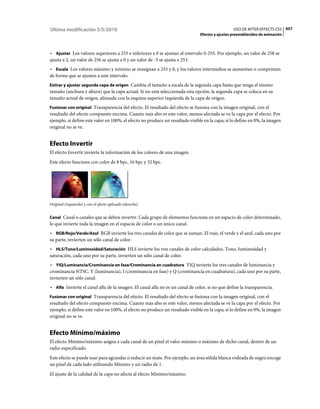 Última modificación 5/5/2010                                                                     USO DE AFTER EFFECTS CS5 457
                                                                               Efectos y ajustes preestablecidos de animación



• Ajustar Los valores superiores a 255 e inferiores a 0 se ajustan al intervalo 0-255. Por ejemplo, un valor de 258 se
ajusta a 2, un valor de 256 se ajusta a 0 y un valor de -3 se ajusta a 253.
• Escala Los valores máximo y mínimo se reasignan a 255 y 0, y los valores intermedios se aumentan o comprimen
de forma que se ajusten a este intervalo.
Estirar y ajustar segunda capa de origen Cambia el tamaño a escala de la segunda capa hasta que tenga el mismo
tamaño (anchura y altura) que la capa actual. Si no está seleccionada esta opción, la segunda capa se coloca en su
tamaño actual de origen, alineada con la esquina superior izquierda de la capa de origen.
Fusionar con original Transparencia del efecto. El resultado del efecto se fusiona con la imagen original, con el
resultado del efecto compuesto encima. Cuanto más alto es este valor, menos afectada se ve la capa por el efecto. Por
ejemplo, si define este valor en 100%, el efecto no produce un resultado visible en la capa; si lo define en 0%, la imagen
original no se ve.


Efecto Invertir
El efecto Invertir invierte la información de los colores de una imagen.
Este efecto funciona con color de 8 bpc, 16 bpc y 32 bpc.




Original (izquierda) y con el efecto aplicado (derecha)


Canal Canal o canales que se deben invertir. Cada grupo de elementos funciona en un espacio de color determinado,
lo que invierte toda la imagen en el espacio de color o un único canal.
• RGB/Rojo/Verde/Azul RGB invierte los tres canales de color que se suman. El rojo, el verde y el azul, cada uno por
su parte, invierten un sólo canal de color.
• HLS/Tono/Luminosidad/Saturación HLS invierte los tres canales de color calculados. Tono, luminosidad y
saturación, cada uno por su parte, invierten un sólo canal de color.
• YIQ/Luminancia/Crominancia en fase/Crominancia en cuadratura YIQ invierte los tres canales de luminancia y
crominancia NTSC. Y (luminancia), I (crominancia en fase) y Q (crominancia en cuadratura), cada uno por su parte,
invierten un sólo canal.
• Alfa Invierte el canal alfa de la imagen. El canal alfa no es un canal de color, si no que define la transparencia.
Fusionar con original Transparencia del efecto. El resultado del efecto se fusiona con la imagen original, con el
resultado del efecto compuesto encima. Cuanto más alto es este valor, menos afectada se ve la capa por el efecto. Por
ejemplo, si define este valor en 100%, el efecto no produce un resultado visible en la capa; si lo define en 0%, la imagen
original no se ve.


Efecto Mínimo/máximo
El efecto Mínimo/máximo asigna a cada canal de un píxel el valor mínimo o máximo de dicho canal, dentro de un
radio especificado.
Este efecto se puede usar para agrandar o reducir un mate. Por ejemplo, un área sólida blanca rodeada de negro encoge
un píxel de cada lado utilizando Mínimo y un radio de 1.
El ajuste de la calidad de la capa no afecta al efecto Mínimo/máximo.
 
