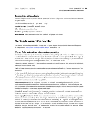 Última modificación 5/5/2010                                                                      USO DE AFTER EFFECTS CS5 460
                                                                                Efectos y ajustes preestablecidos de animación




Composición sólida, efecto
El efecto Composición sólida ofrece un método rápido para crear una composición de un nuevo color sólido detrás de
la capa de origen.
Este efecto funciona con color de 8 bpc, 16 bpc y 32 bpc.
Opacidad de origen Opacidad de la capa de origen.

Color Color de la composición sólida.

Opacidad Opacidad de la composición sólida.

Modo de fusión Modo de fusión utilizado para combinar la capa y el color sólido.




Efectos de corrección de color
Para obtener información general sobre la corrección y el ajuste de color, incluyendo vínculos a tutoriales y otros
recursos, consulte “Corrección, ajuste y gradación de color” en la página 270.


Efectos Color automático y Contraste automático
El efecto Color automático ajusta el contraste y el color de una imagen después de analizar sus sombras, medios tonos
y resaltados. El efecto Contraste automático ajusta el contraste y la mezcla de colores globales. Cada efecto asigna el
píxel más claro y el más oscuro de la imagen al blanco y al negro y, a continuación, redistribuye los píxeles intermedios.
El resultado consiste en que los resaltes parecen más claros y las sombras más oscuras.
Los efectos Contraste automático y Color automático no ajustan los canales de uno en uno, por lo que no introducen
ni eliminan proyecciones de color.
El efecto Niveles automáticos utiliza muchos de los controles utilizados por los efectos Contraste automático y Color
automático.
   Una forma rápida de eliminar (o al menos reducir) el parpadeo causado por las fluctuaciones en exposición y el color
   de un fotograma al siguiente consiste en aplicar el efecto Color automático. Por ejemplo, esto resulta útil a la hora de
reducir el parpadeo de una película antigua o corregir el color parpadeante de una fuente de luz.
Estos efectos funcionan con colores de 8 bpc y 16 bpc.
Suavizado temporal Rangos de fotogramas adyacentes, en segundos, analizados para determinar el grado de
corrección necesario para cada fotograma con relación a los fotogramas que lo rodean. Si Suavizado temporal es 0,
cada fotograma se analiza por separado, sin tener en cuenta los fotogramas que lo rodean. El Suavizado temporal puede
dar lugar con el tiempo a correcciones de aspecto más suave.
Detección de escena Si está seleccionado, los fotogramas posteriores a un cambio de escena se omiten cuando los
fotogramas adyacentes se analizan par realizar el suavizado temporal.
Recorte negro y Recorte blanco Medida en que se recortan las sombras y los resaltados para obtener la nueva sombra
extrema y los nuevos colores de resaltado de la imagen. Si los valores de recorte definidos son muy altos, se pierde
detalle en las sombras y los resaltados. Se recomiendan valores entre 0,0% y 1%. Los píxeles de sombra y resaltado se
recortan, de manera predeterminada, en un 0,1%, es decir, el primer 0,1% de cada extremo se omite al identificar el
píxel más oscuro y más claro de la imagen. Una vez realizado el recorte, el valor más alto y el valor más bajo se asignan
al negro de salida y al blanco de salida. Con este método se garantiza que los valores de negro y de blanco de entrada
se basen en valores de píxeles representativos y no extremos.
 