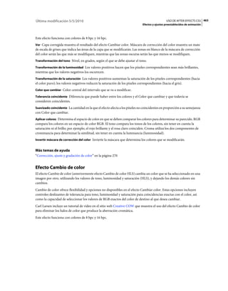 Última modificación 5/5/2010                                                                    USO DE AFTER EFFECTS CS5 463
                                                                              Efectos y ajustes preestablecidos de animación



Este efecto funciona con colores de 8 bpc y 16 bpc.
Ver Capa corregida muestra el resultado del efecto Cambiar color. Máscara de corrección del color muestra un mate
de escala de grises que indica las áreas de la capa que se modificarán. Las zonas en blanco de la máscara de corrección
del color serán las que más se modifiquen, mientras que las zonas oscuras serán las que menos se modifiquen.
Transformación del tono Nivel, en grados, según el que se debe ajustar el tono.

Transformación de la luminosidad Los valores positivos hacen que los píxeles correspondientes sean más brillantes,
mientras que los valores negativos los oscurecen.
Transformación de la saturación Los valores positivos aumentan la saturación de los píxeles correspondientes (hacia
el color puro); los valores negativos reducen la saturación de los píxeles correspondientes (hacia el gris).
Color que cambiar Color central del intervalo que se va a modificar.

Tolerancia coincidente Diferencia que puede haber entre los colores y el Color que cambiar y que todavía se
consideren coincidentes.
Suavizado coincidente La cantidad en la que el efecto afecta a los píxeles no coincidentes en proporción a su semejanza
con Color que cambiar.
Aplicar colores Determina el espacio de color en que se deben comparar los colores para determinar su parecido. RGB
compara los colores en un espacio de color RGB. El tono compara los tonos de los colores, sin tener en cuenta la
saturación ni el brillo; por ejemplo, el rojo brillante y el rosa claro coinciden. Croma utiliza los dos componentes de
crominancia para determinar la similitud, sin tener en cuenta la luminancia (luminosidad).
Invertir máscara de corrección del color Invierte la máscara que determina los colores que se modificarán.


Más temas de ayuda
“Corrección, ajuste y gradación de color” en la página 270


Efecto Cambio de color
El efecto Cambio de color (anteriormente efecto Cambio de color HLS) cambia un color que se ha seleccionado en una
imagen por otro, utilizando los valores de tono, luminosidad y saturación (HLS), y dejando los demás colores sin
cambios.
Cambio de color ofrece flexibilidad y opciones no disponibles en el efecto Cambiar color. Estas opciones incluyen
controles deslizantes de tolerancia para tono, luminosidad y saturación para coincidencias exactas con el color, así
como la capacidad de seleccionar los valores de RGB exactos del color de destino al que desea cambiar.
Carl Larsen incluye un tutorial de vídeo en el sitio web Creative COW que muestra el uso del efecto Cambio de color
para eliminar los halos de color que produce la aberración cromática.
Este efecto funciona con colores de 8 bpc y 16 bpc.
 