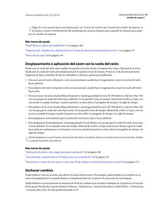 Última modificación 5/5/2010                                                                   USO DE AFTER EFFECTS CS5 41
                                                                                                        Interfaz de usuario



       Haga clic en la muestra para una etiqueta para ver el menú de contexto que enumera los nombre de etiqueta. Si
       lo prefiere, arrastre el borde derecho del encabezado de columna Etiqueta para expandir la columna para poder
   leer los nombres de etiqueta.


Más temas de ayuda
“Panel Efectos y ajustes preestablecidos” en la página 405
“Organización, visualización, administración y recorte de elementos de material de archivo” en la página 79
“Selección de capas” en la página 118


Desplazamiento o aplicación del zoom con la rueda del ratón
Puede usar la rueda del ratón para ampliar los paneles Línea de tiempo, Composición, Capa y Material de archivo.
Puede usar la rueda del ratón para desplazarse por los paneles Línea de tiempo, Proyecto, Cola de procesamiento,
Diagrama de flujo, Controles de efectos, Metadatos y Efectos y ajustes preestablecidos.
• Para acercarse al centro del panel, o a la zona presentada cuando hace el seguimiento, mueva la rueda del ratón
  hacia adelante.
• Para alejarse del centro del panel, o de la zona presentada cuando hace el seguimiento, mueva la rueda del ratón
  hacia atrás.
• Para acercarse a la zona situada debajo del puntero, mantenga pulsada la tecla Alt (Windows) u Opción (Mac OS)
  a la vez que gira la rueda del ratón hacia adelante. En los paneles Línea de tiempo, Material de archivo y Capa, con
  esta acción se amplía el tiempo cuando el puntero se sitúa sobre el navegador de tiempo o la regla de tiempo.
• Para alejarse de la zona situada debajo del puntero, mantenga pulsada la tecla Alt (Windows) u Opción (Mac OS)
  a la vez que gira la rueda del ratón hacia atrás. En los paneles Línea de tiempo, Material de archivo y Capa, con esta
  acción se amplía el tiempo cuando el puntero se sitúa sobre el navegador de tiempo o la regla de tiempo.
• Para desplazarse verticalmente, gire la rueda del ratón hacia atrás o hacia adelante.
• Para desplazarse horizontalmente, mantenga pulsada la tecla Mayús a la vez que gira la rueda del ratón hacia atrás
  o hacia adelante. En los paneles Línea de tiempo, Material de archivo y Capa, al presionar Mayús y girar la rueda
  hacia atrás nos adelantamos en el tiempo y viceversa cuando el puntero se sitúa sobre el navegador de tiempo o la
  regla de tiempo.
   Puede desplazarse o usar el zoom con la rueda del ratón en un panel, incluso si no está activo en ese momento, siempre
   y cuando el puntero esté sobre él.


Más temas de ayuda
“Aplicación de zoom a una imagen para previsualización” en la página 188
“Acercamiento o alejamiento en el tiempo para una composición” en la página 181
“Movimiento o ajuste de una cámara o una vista 3D de trabajo con las herramientas de cámara” en la página 172


Deshacer cambios
Puede deshacer sólo las acciones que alteran los datos del proyecto. Por ejemplo, puede deshacer un cambio en un
valor de propiedad pero no puede deshacer el desplazamiento de un panel o la activación de una etiqueta.
Puede deshacer secuencialmente un máximo de 99 de los cambios más recientes realizados en el proyecto, en función
de los ajustes Niveles de la opción deshacer (Edición > Preferencias > General (Windows) o After Effects > Preferencias
> General (Mac OS)). El valor predeterminado es 32.
 