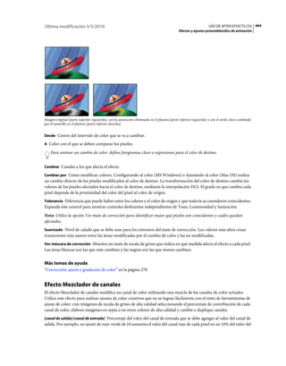 Última modificación 5/5/2010                                                                                    USO DE AFTER EFFECTS CS5 464
                                                                                            Efectos y ajustes preestablecidos de animación




Imagen original (parte superior izquierda), con la saturación eliminada en el planeta (parte inferior izquierda) y con el verde claro cambiado
por el amarillo en el planeta (parte inferior derecha)


Desde Centro del intervalo de color que se va a cambiar.

A Color con el que se deben comparar los píxeles.

    Para animar un cambio de color, defina fotogramas clave o expresiones para el color de destino.


Cambiar Canales a los que afecta el efecto.

Cambiar por Cómo modificar colores. Configurando al color (MS Windows) o Ajustando al color (Mac OS) realiza
un cambio directo de los píxeles modificados al color de destino. La transformación del color de destino cambia los
valores de los píxeles afectados hacia el color de destino, mediante la interpolación HLS. El grado en que cambia cada
píxel depende de la proximidad del color del píxel al color de origen.
Tolerancia Diferencia que puede haber entre los colores y el color de origen y que todavía se consideren coincidentes.
Expanda este control para mostrar controles deslizantes independientes de Tono, Luminosidad y Saturación.
Nota: Utilice la opción Ver mate de corrección para identificar mejor qué píxeles son coincidentes y cuáles quedan
afectados.
Suavizado Nivel de calado que se debe usar para los extremos del mate de corrección. Los valores más altos crean
transiciones más suaves entre las áreas modificadas por el cambio de color y las no modificadas.
Ver máscara de corrección Muestra un mate de escala de grises que indica en qué medida afecta el efecto a cada píxel.
Las áreas blancas son las que más cambian y las negras son las que menos cambian.


Más temas de ayuda
“Corrección, ajuste y gradación de color” en la página 270


Efecto Mezclador de canales
El efecto Mezclador de canales modifica un canal de color utilizando una mezcla de los canales de color actuales.
Utilice este efecto para realizar ajustes de color creativos que no se logran fácilmente con el resto de herramientas de
ajuste de color: cree imágenes de escala de grises de alta calidad seleccionando el porcentaje de contribución de cada
canal de color, elabore imágenes en sepia o en otros colores de alta calidad y cambie o duplique canales.
[canal de salida]-[canal de entrada] Porcentaje del valor del canal de entrada que se debe agregar al valor del canal de
salida. Por ejemplo, un ajuste de rojo-verde de 10 aumenta el valor del canal rojo de cada píxel en un 10% del valor del
 