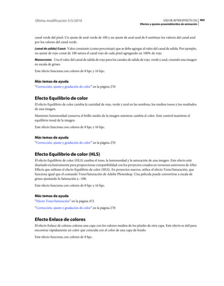 Última modificación 5/5/2010                                                                    USO DE AFTER EFFECTS CS5 465
                                                                              Efectos y ajustes preestablecidos de animación



canal verde del píxel. Un ajuste de azul-verde de 100 y un ajuste de azul-azul de 0 sustituye los valores del canal azul
por los valores del canal verde.
[canal de salida]-Const Valor constante (como porcentaje) que se debe agregar al valor del canal de salida. Por ejemplo,
un ajuste de rojo-const de 100 satura el canal rojo de cada píxel agregando un 100% de rojo.
Monocromo Usa el valor del canal de salida de rojo para los canales de salida de rojo, verde y azul, creando una imagen
en escala de grises.
Este efecto funciona con colores de 8 bpc y 16 bpc.


Más temas de ayuda
“Corrección, ajuste y gradación de color” en la página 270


Efecto Equilibrio de color
El efecto Equilibrio de color cambia la cantidad de rojo, verde y azul en las sombras, los medios tonos y los resaltados
de una imagen.
Mantener luminosidad conserva el brillo medio de la imagen mientras cambia el color. Este control mantiene el
equilibrio tonal de la imagen.
Este efecto funciona con colores de 8 bpc y 16 bpc.


Más temas de ayuda
“Corrección, ajuste y gradación de color” en la página 270


Efecto Equilibrio de color (HLS)
El efecto Equilibrio de color (HLS) cambia el tono, la luminosidad y la saturación de una imagen. Este efecto está
diseñado exclusivamente para proporcionar compatibilidad con los proyectos creados en versiones anteriores de After
Effects que utilizan el efecto Equilibrio de color (HLS). En proyectos nuevos, utilice el efecto Tono/Saturación, que
funciona igual que el comando Tono/Saturación de Adobe Photoshop. Una película puede convertirse a escala de
grises ajustando la Saturación a –100.
Este efecto funciona con colores de 8 bpc y 16 bpc.


Más temas de ayuda
“Efecto Tono/Saturación” en la página 472
“Corrección, ajuste y gradación de color” en la página 270


Efecto Enlace de colores
El efecto Enlace de colores colorea una capa con los valores medios de los píxeles de otra capa. Este efecto es útil para
encontrar rápidamente un color que coincida con el color de una capa de fondo.
Este efecto funciona con colores de 8 bpc.
 
