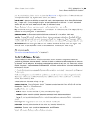 Última modificación 5/5/2010                                                                      USO DE AFTER EFFECTS CS5 466
                                                                                Efectos y ajustes preestablecidos de animación



John Dickinson ofrece un tutorial de vídeo en su sitio web Motionworks en el que muestra el uso del efecto Enlace de
colores para fusionar una capa de primer plano con una capa de fondo.
Capa de origen Capa de la que se toman las muestras de color. Si selecciona Ninguna, se usa como capa de origen la
capa a la que se aplica el efecto, teniendo en cuenta las máscaras y otros efectos aplicados a la capa. Si selecciona el
nombre de la capa en el menú, se usa la capa de origen sin máscaras ni efectos.
Muestra Define qué valores se usan como muestra y qué operación se lleva a cabo en ellos.

Clip Porcentaje de píxeles que se debe omitir en los valores extremos del canal. Este recorte resulta útil para reducir la
influencia de ruido y otros píxeles no representativos.
Esténcil alfa original El efecto coloca un esténcil del canal alfa original de la capa sobre el nuevo valor.

Opacidad Opacidad del efecto. El resultado del efecto se fusiona con la imagen original, con el resultado del efecto
compuesto encima. Cuanto más bajo es este valor, menos afectada se ve la capa por el efecto. Por ejemplo, si define
este valor en 0%, el efecto no produce un resultado visible en la capa; si lo define en 100%, la imagen original no se ve.
Modo de fusión Modo de fusión que se debe usar para combinar el resultado del efecto con la capa original. Estos
modos de fusión no están disponibles cuando se calculan los valores medios del canal alfa de la capa.


Más temas de ayuda
“Corrección, ajuste y gradación de color” en la página 270


Efecto Estabilizador del color
El efecto Estabilizador del color toma muestras de los valores de color de un único fotograma de referencia, o
fotograma de giro, en uno, dos o tres puntos. A continuación, ajusta los colores de los demás fotogramas de forma que
los valores de color de esos puntos permanezcan constantes en toda la duración de la capa. Este efecto resulta útil para
eliminar el parpadeo y ecualizar la exposición del material de archivo con cambios de color provocados por situaciones
de iluminación diversas.
   Use este efecto para eliminar el parpadeo habitual en la fotografía con temporizador y la animación con fotogramas
   de detención.
Puede animar los puntos de control del efecto que definen las áreas de muestra para realizar el seguimiento de los
objetos cuyos colores desea estabilizar. Cuanto mayor es la diferencia de los valores de color entre los puntos de
muestra, mejor funciona el efecto.
Este efecto funciona con colores de 8 bpc y 16 bpc.
Establecer fotograma Define el fotograma de giro. Visualice el fotograma que tiene el área de brillo o de color que
desea igualar y haga clic en Definir fotograma.
Estabilizar Qué se debe estabilizar:

• Brillo El brillo se estabiliza utilizando un punto de muestra (punto negro).
• Niveles El color se estabiliza utilizando dos puntos de muestra (punto negro y punto blanco).
• Curvas El color se estabiliza utilizando los tres puntos de muestra (punto negro, punto blanco y punto de tono
medio).
Punto negro Sitúe este punto en un área oscura para realizar la estabilización.

Punto medio Sitúe este punto en un área de tono medio para realizar la estabilización.

Punto blanco Sitúe este punto en un área clara para realizar la estabilización.

Tamaño de la muestra Radio, en píxeles, de las áreas de muestra.
 