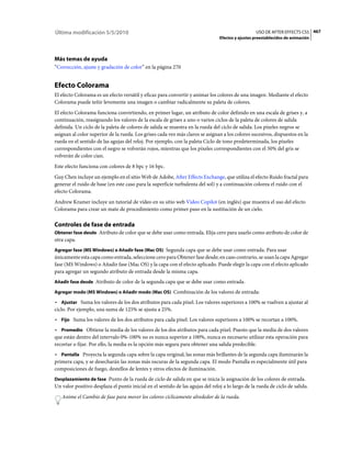 Última modificación 5/5/2010                                                                      USO DE AFTER EFFECTS CS5 467
                                                                                Efectos y ajustes preestablecidos de animación




Más temas de ayuda
“Corrección, ajuste y gradación de color” en la página 270


Efecto Colorama
El efecto Colorama es un efecto versátil y eficaz para convertir y animar los colores de una imagen. Mediante el efecto
Colorama puede teñir levemente una imagen o cambiar radicalmente su paleta de colores.
El efecto Colorama funciona convirtiendo, en primer lugar, un atributo de color definido en una escala de grises y, a
continuación, reasignando los valores de la escala de grises a uno o varios ciclos de la paleta de colores de salida
definida. Un ciclo de la paleta de colores de salida se muestra en la rueda del ciclo de salida. Los píxeles negros se
asignan al color superior de la rueda. Los grises cada vez más claros se asignan a los colores sucesivos, dispuestos en la
rueda en el sentido de las agujas del reloj. Por ejemplo, con la paleta Ciclo de tono predeterminada, los píxeles
correspondientes con el negro se volverán rojos, mientras que los píxeles correspondientes con el 50% del gris se
volverán de color cian.
Este efecto funciona con colores de 8 bpc y 16 bpc.
Guy Chen incluye un ejemplo en el sitio Web de Adobe, After Effects Exchange, que utiliza el efecto Ruido fractal para
generar el ruido de base (en este caso para la superficie turbulenta del sol) y a continuación colorea el ruido con el
efecto Colorama.
Andrew Kramer incluye un tutorial de vídeo en su sitio web Video Copilot (en inglés) que muestra el uso del efecto
Colorama para crear un mate de procedimiento como primer paso en la sustitución de un cielo.

Controles de fase de entrada
Obtener fase desde Atributo de color que se debe usar como entrada. Elija cero para usarlo como atributo de color de
otra capa.
Agregar fase (MS Windows) o Añadir fase (Mac OS) Segunda capa que se debe usar como entrada. Para usar
únicamente esta capa como entrada, seleccione cero para Obtener fase desde; en caso contrario, se usan la capa Agregar
fase (MS Windows) o Añadir fase (Mac OS) y la capa con el efecto aplicado. Puede elegir la capa con el efecto aplicado
para agregar un segundo atributo de entrada desde la misma capa.
Añadir fase desde Atributo de color de la segunda capa que se debe usar como entrada.

Agregar modo (MS Windows) o Añadir modo (Mac OS) Combinación de los valores de entrada:

• Ajustar Suma los valores de los dos atributos para cada píxel. Los valores superiores a 100% se vuelven a ajustar al
ciclo. Por ejemplo, una suma de 125% se ajusta a 25%.
• Fijo Suma los valores de los dos atributos para cada píxel. Los valores superiores a 100% se recortan a 100%.
• Promedio Obtiene la media de los valores de los dos atributos para cada píxel. Puesto que la media de dos valores
que están dentro del intervalo 0%-100% no es nunca superior a 100%, nunca es necesario utilizar esta operación para
recortar o fijar. Por ello, la media es la opción más segura para obtener una salida predecible.
• Pantalla Proyecta la segunda capa sobre la capa original; las zonas más brillantes de la segunda capa iluminarán la
primera capa, y se desecharán las zonas más oscuras de la segunda capa. El modo Pantalla es especialmente útil para
composiciones de fuego, destellos de lentes y otros efectos de iluminación.
Desplazamiento de fase Punto de la rueda de ciclo de salida en que se inicia la asignación de los colores de entrada.
Un valor positivo desplaza el punto inicial en el sentido de las agujas del reloj a lo largo de la rueda de ciclo de salida.
   Anime el Cambio de fase para mover los colores cíclicamente alrededor de la rueda.
 