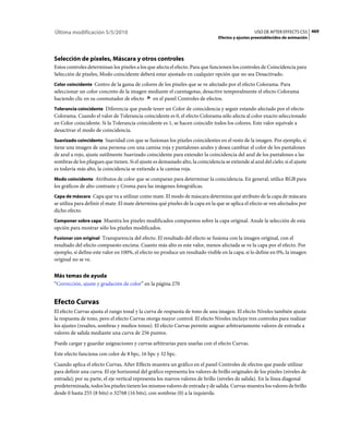Última modificación 5/5/2010                                                                        USO DE AFTER EFFECTS CS5 469
                                                                                  Efectos y ajustes preestablecidos de animación




Selección de píxeles, Máscara y otros controles
Estos controles determinan los píxeles a los que afecta el efecto. Para que funcionen los controles de Coincidencia para
Selección de píxeles, Modo coincidente deberá estar ajustado en cualquier opción que no sea Desactivado.
Color coincidente Centro de la gama de colores de los píxeles que se ve afectado por el efecto Colorama. Para
seleccionar un color concreto de la imagen mediante el cuentagotas, desactive temporalmente el efecto Colorama
haciendo clic en su conmutador de efecto    en el panel Controles de efectos.
Tolerancia coincidente Diferencia que puede tener un Color de coincidencia y seguir estando afectado por el efecto
Colorama. Cuando el valor de Tolerancia coincidente es 0, el efecto Colorama sólo afecta al color exacto seleccionado
en Color coincidente. Si la Tolerancia coincidente es 1, se hacen coincidir todos los colores. Este valor equivale a
desactivar el modo de coincidencia.
Suavizado coincidente Suavidad con que se fusionan los píxeles coincidentes en el resto de la imagen. Por ejemplo, si
tiene una imagen de una persona con una camisa roja y pantalones azules y desea cambiar el color de los pantalones
de azul a rojo, ajuste sutilmente Suavizado coincidente para extender la coincidencia del azul de los pantalones a las
sombras de los pliegues que tienen. Si el ajuste es demasiado alto, la coincidencia se extiende al azul del cielo; si el ajuste
es todavía más alto, la coincidencia se extiende a la camisa roja.
Modo coincidente Atributos de color que se comparan para determinar la coincidencia. En general, utilice RGB para
los gráficos de alto contraste y Croma para las imágenes fotográficas.
Capa de máscara Capa que va a utilizar como mate. El modo de máscara determina qué atributo de la capa de máscara
se utiliza para definir el mate. El mate determina qué píxeles de la capa en la que se aplica el efecto se ven afectados por
dicho efecto.
Componer sobre capa Muestra los píxeles modificados compuestos sobre la capa original. Anule la selección de esta
opción para mostrar sólo los píxeles modificados.
Fusionar con original Transparencia del efecto. El resultado del efecto se fusiona con la imagen original, con el
resultado del efecto compuesto encima. Cuanto más alto es este valor, menos afectada se ve la capa por el efecto. Por
ejemplo, si define este valor en 100%, el efecto no produce un resultado visible en la capa; si lo define en 0%, la imagen
original no se ve.


Más temas de ayuda
“Corrección, ajuste y gradación de color” en la página 270


Efecto Curvas
El efecto Curvas ajusta el rango tonal y la curva de respuesta de tono de una imagen. El efecto Niveles también ajusta
la respuesta de tono, pero el efecto Curvas otorga mayor control. El efecto Niveles incluye tres controles para realizar
los ajustes (resaltes, sombras y medios tonos). El efecto Curvas permite asignar arbitrariamente valores de entrada a
valores de salida mediante una curva de 256 puntos.
Puede cargar y guardar asignaciones y curvas arbitrarias para usarlas con el efecto Curvas.
Este efecto funciona con color de 8 bpc, 16 bpc y 32 bpc.
Cuando aplica el efecto Curvas, After Effects muestra un gráfico en el panel Controles de efectos que puede utilizar
para definir una curva. El eje horizontal del gráfico representa los valores de brillo originales de los píxeles (niveles de
entrada); por su parte, el eje vertical representa los nuevos valores de brillo (niveles de salida). En la línea diagonal
predeterminada, todos los píxeles tienen los mismos valores de entrada y de salida. Curvas muestra los valores de brillo
desde 0 hasta 255 (8 bits) o 32768 (16 bits), con sombras (0) a la izquierda.
 